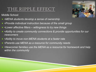 THE RIPPLE EFFECT
Middle School
 •MENA students develop a sense of ownership
 •Provide individual instruction because of the small group
 •Lower affective filters – willingness to try new things
 •Ability to create community connections & provide opportunities for our
  newcomers
 •Ability to move non-MENA students at a faster rate
 •Parents use MENA as a resource for community needs
 •Newcomer families use the MENA as a resource for homework and help
  within the community
 