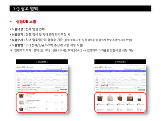 1-3 광고 영역


    상품DB 노출

노출대상 : 전체 입점 업체
노출위치 : 상품 검색 및 카테고리 브라우징 시
노출순서 : 지난 일주일간의 클릭수 기준 (동일 클릭시 총 누적 클릭수 및 입점사 전달 스코어 지수 반영)
노출방법 : EP (전체/신규/요약) 수신에 의한 자동 노출
※ 업데이트 주기 : 전체 (일 1회) , 신규 (수시), 요약 (수시) => 업데이트 스케쥴은 입점사 별 세팅 가능



               [ 리스트형 ]                                [ 이미지형]
 