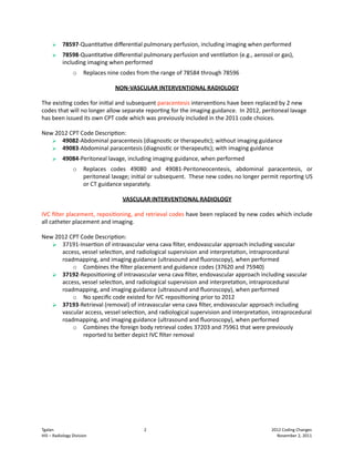     78597‐Quan<ta<vediﬀeren<alpulmonaryperfusion,includingimagingwhenperformed
          78598‐Quan<ta<vediﬀeren<alpulmonaryperfusionandven<la<on(e.g.,aerosolorgas),
           includingimagingwhenperformed
                 o    Replacesninecodesfromtherangeof78584through78596

                                  NON‐VASCULARINTERVENTIONALRADIOLOGY

Theexis<ngcodesforini<alandsubsequentparacentesisinterven<onshavebeenreplacedby2new
codesthatwillnolongerallowseparaterepor<ngfortheimagingguidance.In2012,peritoneallavage
hasbeenissueditsownCPTcodewhichwaspreviouslyincludedinthe2011codechoices.

New2012CPTCodeDescrip<on:
    49082‐Abdominalparacentesis(diagnos<cortherapeu<c);withoutimagingguidance
    49083‐Abdominalparacentesis(diagnos<cortherapeu<c);withimagingguidance
          49084‐Peritoneallavage,includingimagingguidance,whenperformed
                 o    Replaces codes 49080 and 49081‐Peritoneocentesis, abdominal paracentesis, or
                      peritoneallavage;ini<alorsubsequent.Thesenewcodesnolongerpermitrepor<ngUS
                      orCTguidanceseparately.

                                    VASCULARINTERVENTIONALRADIOLOGY

IVCﬁlterplacement,reposi<oning,andretrievalcodeshavebeenreplacedbynewcodeswhichinclude
allcatheterplacementandimaging.

New2012CPTCodeDescrip<on:
    37191‐Inser<onofintravascularvenacavaﬁlter,endovascularapproachincludingvascular
      access,vesselselec<on,andradiologicalsupervisionandinterpreta<on,intraprocedural
      roadmapping,andimagingguidance(ultrasoundandﬂuoroscopy),whenperformed
          o Combinestheﬁlterplacementandguidancecodes(37620and75940)
    37192‐Reposi<oningofintravascularvenacavaﬁlter,endovascularapproachincludingvascular
      access,vesselselec<on,andradiologicalsupervisionandinterpreta<on,intraprocedural
      roadmapping,andimagingguidance(ultrasoundandﬂuoroscopy),whenperformed
          o NospeciﬁccodeexistedforIVCreposi<oningpriorto2012
    37193‐Retrieval(removal)ofintravascularvenacavaﬁlter,endovascularapproachincluding
      vascularaccess,vesselselec<on,andradiologicalsupervisionandinterpreta<on,intraprocedural
      roadmapping,andimagingguidance(ultrasoundandﬂuoroscopy),whenperformed
          o Combinestheforeignbodyretrievalcodes37203and75961thatwerepreviously
              reportedtobeQerdepictIVCﬁlterremoval






Tgalan                                     2   2012CodingChanges
HIS–RadiologyDivision                                                                                      November2,2011
 