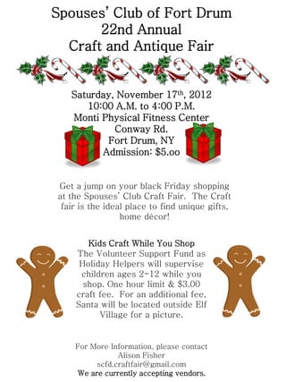 Spouses’ Club of Fort Drum
       22nd Annual
  Craft and Antique Fair


   Saturday, November 17th, 2012
      10:00 A.M. to 4:00 P.M.
   Monti Physical Fitness Center
            Conway Rd.
          Fort Drum, NY
         Admission: $5.oo


Get a jump on your black Friday shopping
at the Spouses’ Club Craft Fair. The Craft
 fair is the ideal place to find unique gifts,
                 home décor!


       Kids Craft While You Shop
    The Volunteer Support Fund as
     Holiday Helpers will supervise
     children ages 2-12 while you
      shop. One hour limit & $3.00
    craft fee. For an additional fee,
    Santa will be located outside Elf
          Village for a picture.


    For More Information, please contact
               Alison Fisher
         scfd.craftfair@gmail.com
    We are currently accepting vendors.
 