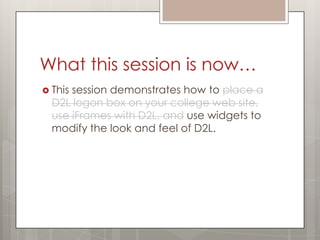 What this session is now…
 Thissession demonstrates how to place a
  D2L logon box on your college web site,
  use iFrames with D2L, and use widgets to
  modify the look and feel of D2L.
 