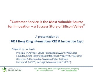 “Customer	
  Service	
  is	
  the	
  Most	
  Valuable	
  Source	
  
       for	
  Innova7on	
  –	
  a	
  Success	
  Story	
  of	
  Silicon	
  Valley”	
  

                                   A	
  presenta*on	
  at	
  	
  
         2012	
  Hong	
  Kong	
  Interna7onal	
  CRE	
  &	
  Innova7on	
  Expo	
  
                                                             	
  
	
       	
  Prepared	
  by:	
  	
  Al	
  Kwok	
  
         	
  	
  	
  	
   	
  Principal	
  IP	
  Advisor,	
  STARS	
  Founda*on	
  (www.STARSF.org)	
  
         	
  	
  	
  	
   	
  Founder,	
  China	
  Interna*onal	
  Intellectual	
  Property	
  Services	
  Ltd.	
  
         	
  	
  	
  	
  	
   	
  Governor	
  &	
  Co-­‐founder,	
  Savantas	
  Policy	
  Ins*tute	
  
         	
  	
  	
  	
  	
   	
  Former	
  VP	
  &	
  CIPO,	
  NetLogic	
  Microsystems	
  (“NETL”)	
  

                                           1/F., CMA Building, 64-66 Connaught Road Central, Hong Kong
                                              Tel: +(852) 2810 1777            Email: info@starsf.org
 