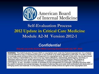 Self-Evaluation Process
         2012 Update in Critical Care Medicine
             Module A2-M Version 2012-1

                                          Confidential
            Only for use at the Scott & White Learning Sessions held July 16th 2012.

WARNING: This Self-Evaluation Process (SEP) is copyrighted work under the Federal Copyright Act. It is a federal
criminal offense to copy or reproduce this work in any manner or to make adaptations of this work. It is also a crime
to knowingly assist someone else in the infringement of a copyrighted work. No part of this work may be reproduced
by any means or transmitted in any form or by any means (electronic, mechanical, photocopying, recording, or
otherwise) without the prior written permission of the American Board of Internal Medicine. The making of
adaptations from this work also is strictly forbidden. In addition to criminal penalties, the Copyright Act, 17
U.S.C.§§101, et seq., provides a number of remedies for the infringement of a copyright, including injunctive relief,
the award of statutory and actual damages, the award of attorney fees and costs, and confiscation and destruction of
infringing works and materials. It is the policy of the Board to strictly enforce its rights to this copyrighted work.
 