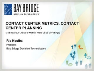 CONTACT CENTER METRICS, CONTACT
CENTER PLANNING
(and How Our Choice of Metrics Make Us Do Silly Things)


Ric Kosiba
President
Bay Bridge Decision Technologies
 