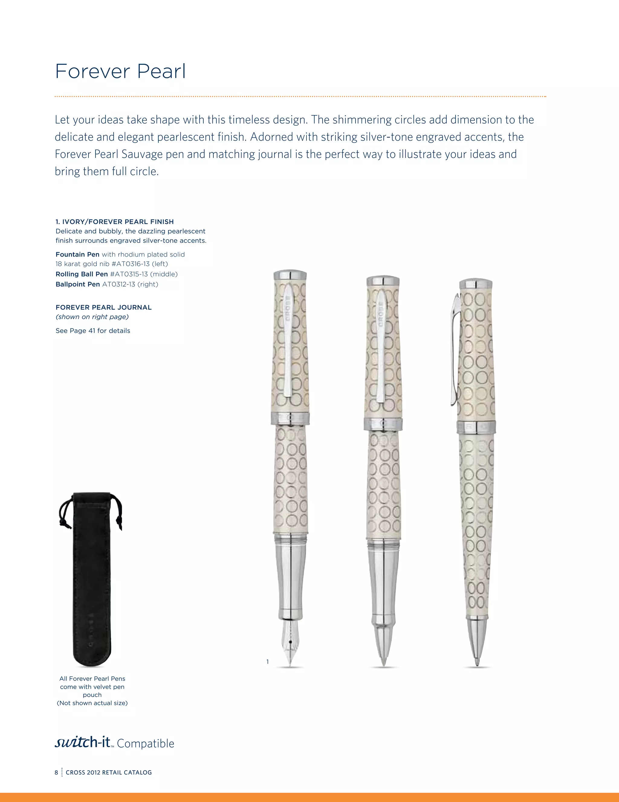 Forever Pearl

Let your ideas take shape with this timeless design. The shimmering circles add dimension to the
delicate and elegant pearlescent finish. Adorned with striking silver-tone engraved accents, the
Forever Pearl Sauvage pen and matching journal is the perfect way to illustrate your ideas and
bring them full circle.



1. Ivory/Forever Pearl Finish
Delicate and bubbly, the dazzling pearlescent
finish surrounds engraved silver-tone accents.

Fountain Pen with rhodium plated solid
18 karat gold nib #AT0316-13 (left)
Rolling Ball Pen #AT0315-13 (middle)
Ballpoint Pen AT0312-13 (right)


Forever Pearl Journal
(shown on right page)

See Page 41 for details




                                                 1

 All Forever Pearl Pens
 come with velvet pen
         pouch
(Not shown actual size)




                   Compatible

8   CROSS 2012 RETAIL CATALOG
 