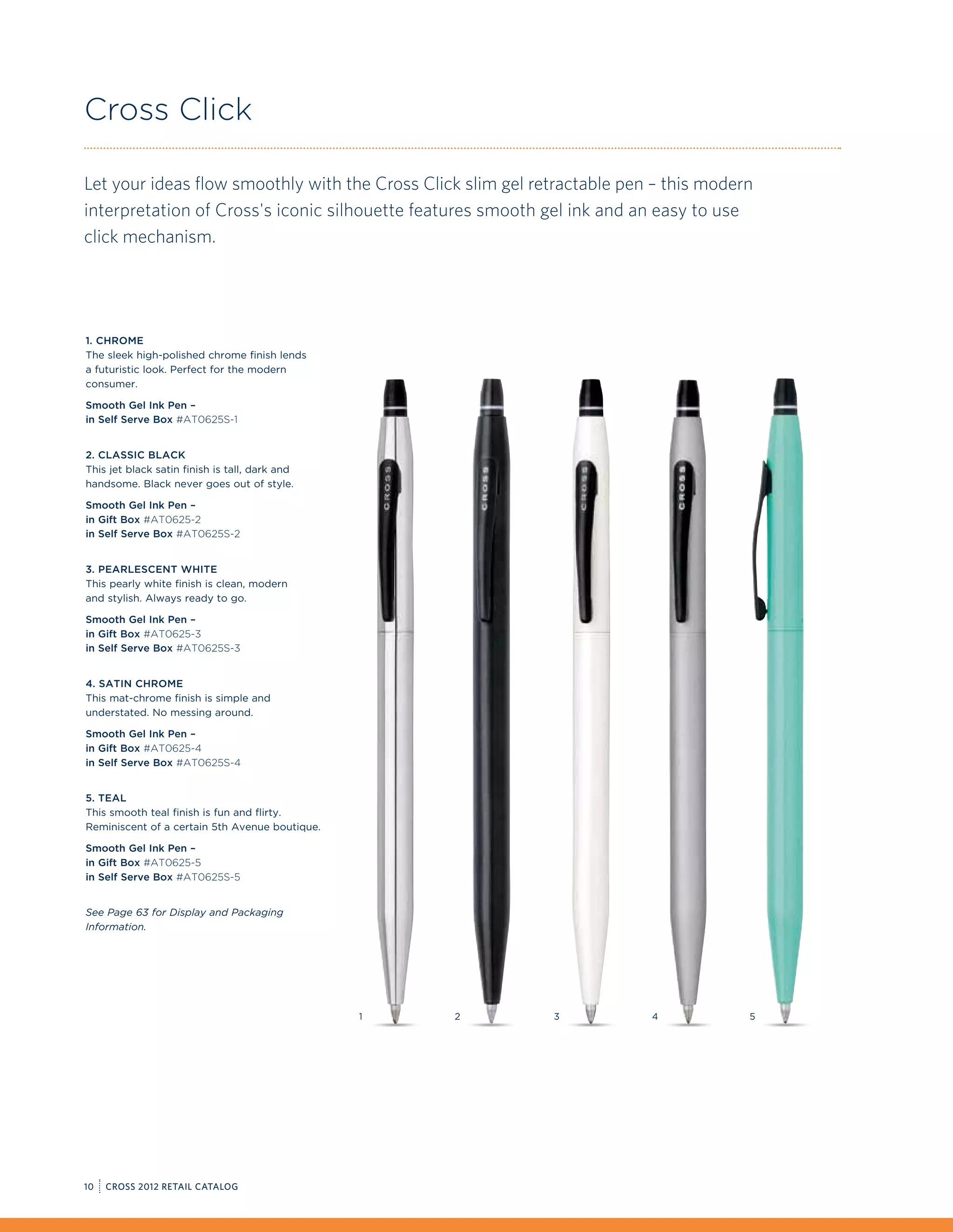Cross Click

Let your ideas flow smoothly with the Cross Click slim gel retractable pen – this modern
interpretation of Cross's iconic silhouette features smooth gel ink and an easy to use
click mechanism.




1. Chrome
The sleek high-polished chrome finish lends
a futuristic look. Perfect for the modern
consumer.

Smooth Gel Ink Pen –
in Self Serve Box #AT0625S-1


2. Classic Black
This jet black satin finish is tall, dark and
handsome. Black never goes out of style.

Smooth Gel Ink Pen –
in Gift Box #AT0625-2
in Self Serve Box #AT0625S-2


3. Pearlescent White
This pearly white finish is clean, modern
and stylish. Always ready to go.

Smooth Gel Ink Pen –
in Gift Box #AT0625-3
in Self Serve Box #AT0625S-3


4. Satin Chrome
This mat-chrome finish is simple and
understated. No messing around.

Smooth Gel Ink Pen –
in Gift Box #AT0625-4
in Self Serve Box #AT0625S-4


5. Teal
This smooth teal finish is fun and flirty.
Reminiscent of a certain 5th Avenue boutique.

Smooth Gel Ink Pen –
in Gift Box #AT0625-5
in Self Serve Box #AT0625S-5


See Page 63 for Display and Packaging
Information.




                                                1   2        3            4            5




10   CROSS 2012 RETAIL CATALOG
 