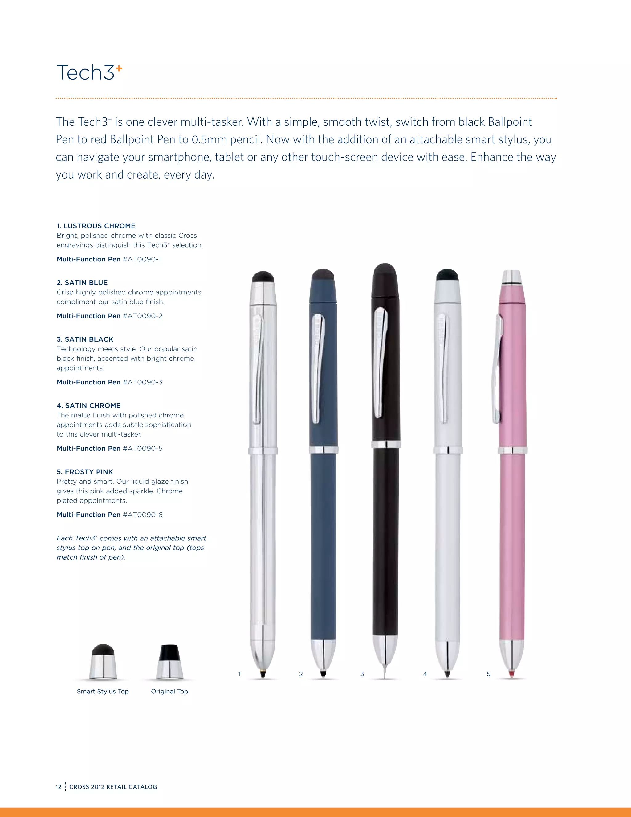 Tech3+

The Tech3+ is one clever multi-tasker. With a simple, smooth twist, switch from black Ballpoint
Pen to red Ballpoint Pen to 0.5mm pencil. Now with the addition of an attachable smart stylus, you
can navigate your smartphone, tablet or any other touch-screen device with ease. Enhance the way
you work and create, every day.



1. Lustrous Chrome
Bright, polished chrome with classic Cross
engravings distinguish this Tech3+ selection.

Multi-Function Pen #AT0090-1


2. Satin Blue
Crisp highly polished chrome appointments
compliment our satin blue finish.

Multi-Function Pen #AT0090-2


3. Satin Black
Technology meets style. Our popular satin
black finish, accented with bright chrome
appointments.

Multi-Function Pen #AT0090-3


4. Satin Chrome
The matte finish with polished chrome
appointments adds subtle sophistication
to this clever multi-tasker.

Multi-Function Pen #AT0090-5


5. Frosty Pink
Pretty and smart. Our liquid glaze finish
gives this pink added sparkle. Chrome
plated appointments.

Multi-Function Pen #AT0090-6


Each Tech3+ comes with an attachable smart
stylus top on pen, and the original top (tops
match finish of pen).




                                                1   2      3           4            5

       Smart Stylus Top      Original Top




12   CROSS 2012 RETAIL CATALOG
 