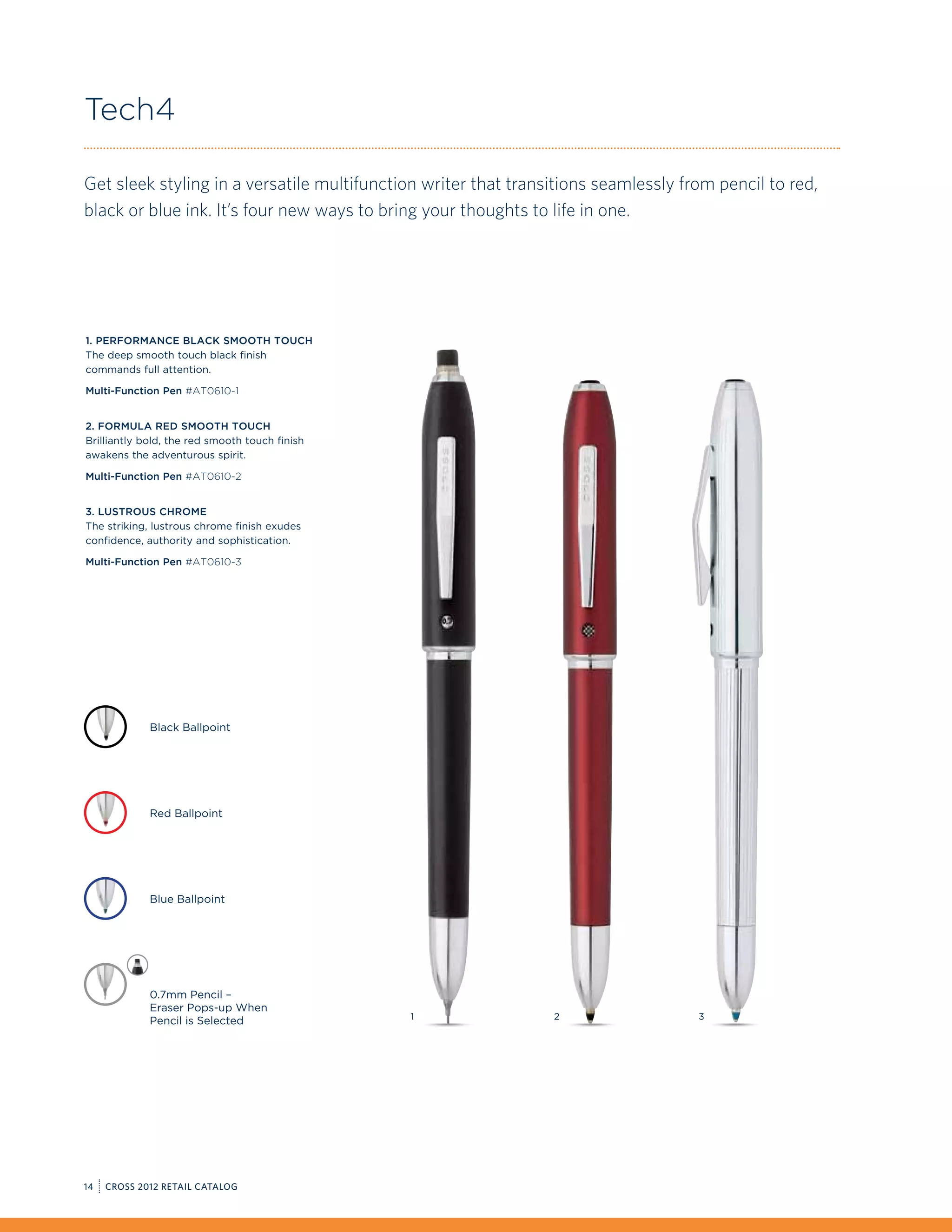Tech4

Get sleek styling in a versatile multifunction writer that transitions seamlessly from pencil to red,
black or blue ink. It’s four new ways to bring your thoughts to life in one.




1. Performance Black Smooth Touch
The deep smooth touch black finish
commands full attention.

Multi-Function Pen #AT0610-1


2. Formula Red Smooth Touch
Brilliantly bold, the red smooth touch finish
awakens the adventurous spirit.

Multi-Function Pen #AT0610-2


3. Lustrous Chrome
The striking, lustrous chrome finish exudes
confidence, authority and sophistication.

Multi-Function Pen #AT0610-3




             Black Ballpoint




             Red Ballpoint




             Blue Ballpoint




             0.7mm Pencil –
             Eraser Pops-up When
                                                1               2                   3
             Pencil is Selected




14   CROSS 2012 RETAIL CATALOG
 