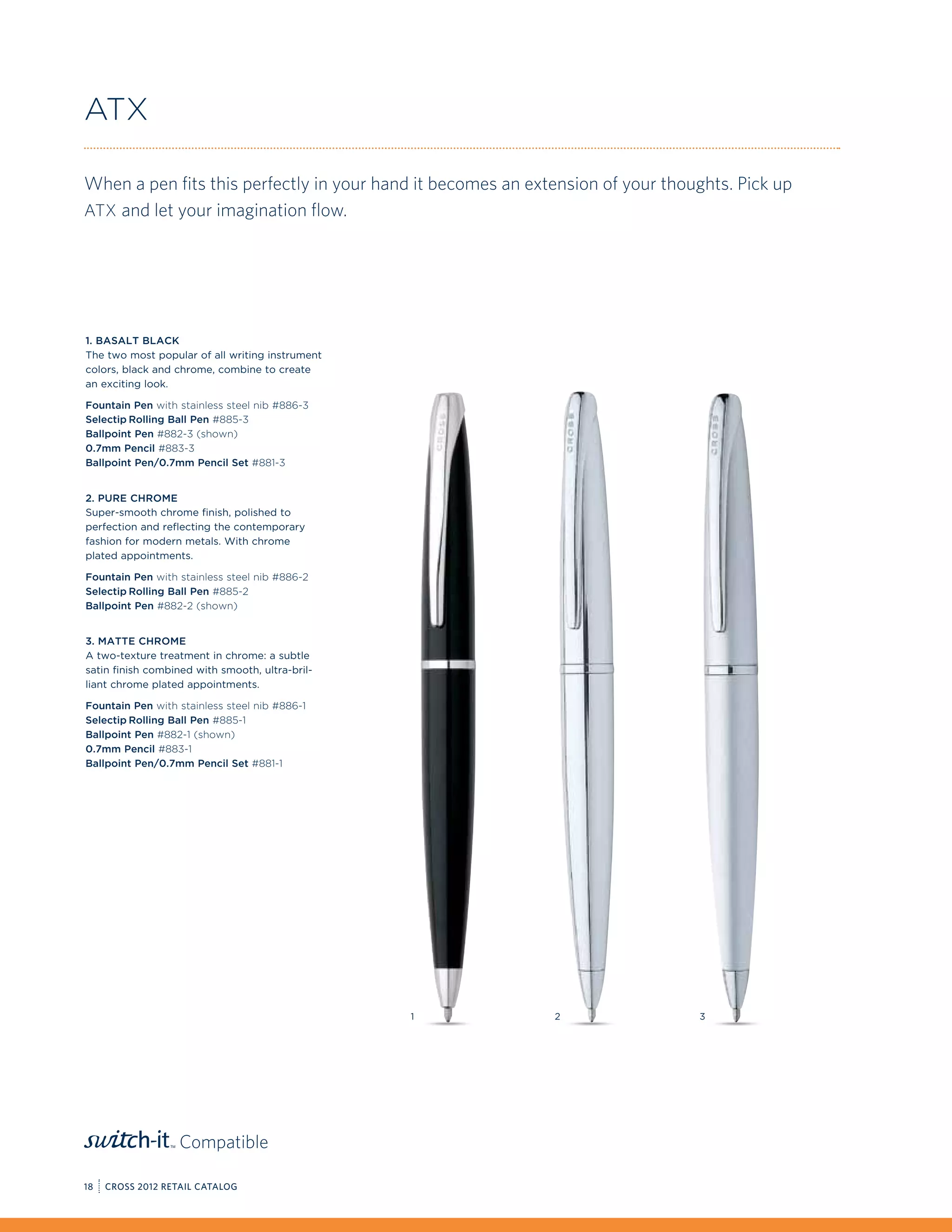ATX

When a pen fits this perfectly in your hand it becomes an extension of your thoughts. Pick up
ATX and let your imagination flow.




1. Basalt Black
The two most popular of all writing instrument
colors, black and chrome, combine to create
an exciting look.

Fountain Pen with stainless steel nib #886-3
Selectip Rolling Ball Pen #885-3
Ballpoint Pen #882-3 (shown)
0.7mm Pencil #883-3
Ballpoint Pen/0.7mm Pencil Set #881-3


2. Pure Chrome
Super-smooth chrome finish, polished to
perfection and reflecting the contemporary
fashion for modern metals. With chrome
plated appointments.

Fountain Pen with stainless steel nib #886-2
Selectip Rolling Ball Pen #885-2
Ballpoint Pen #882-2 (shown)


3. Matte Chrome
A two-texture treatment in chrome: a subtle
satin finish combined with smooth, ultra-bril-
liant chrome plated appointments.

Fountain Pen with stainless steel nib #886-1
Selectip Rolling Ball Pen #885-1
Ballpoint Pen #882-1 (shown)
0.7mm Pencil #883-1
Ballpoint Pen/0.7mm Pencil Set #881-1




                                                 1           2                  3




                   Compatible

18   CROSS 2012 RETAIL CATALOG
 