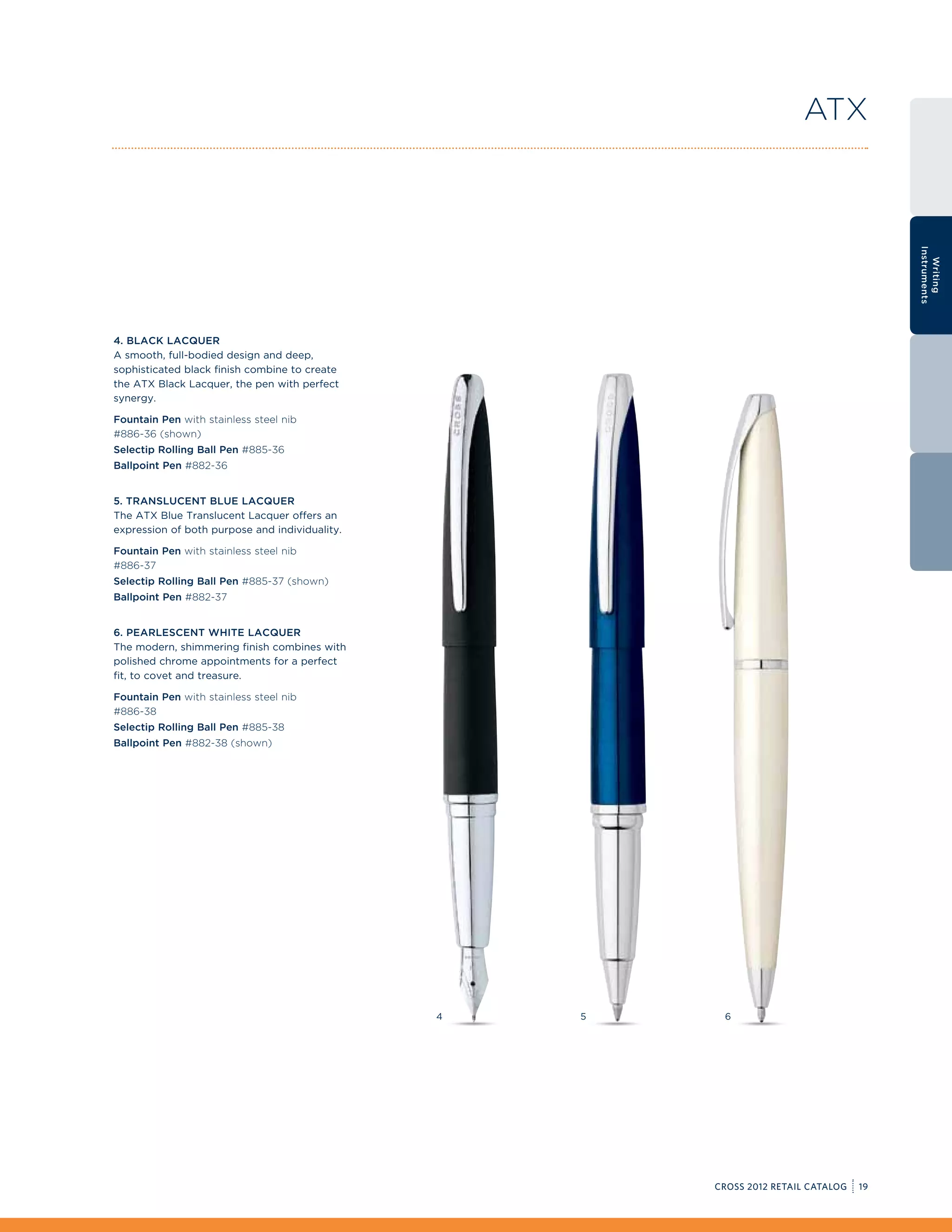 ATX




                                                                                         Instruments
                                                                                           Writing
4. Black Lacquer
A smooth, full-bodied design and deep,
sophisticated black finish combine to create
the ATX Black Lacquer, the pen with perfect
synergy.

Fountain Pen with stainless steel nib
#886-36 (shown)
Selectip Rolling Ball Pen #885-36
Ballpoint Pen #882-36


5. Translucent Blue Lacquer
The ATX Blue Translucent Lacquer offers an
expression of both purpose and individuality.

Fountain Pen with stainless steel nib
#886-37
Selectip Rolling Ball Pen #885-37 (shown)
Ballpoint Pen #882-37


6. Pearlescent White Lacquer
The modern, shimmering finish combines with
polished chrome appointments for a perfect
fit, to covet and treasure.

Fountain Pen with stainless steel nib
#886-38
Selectip Rolling Ball Pen #885-38
Ballpoint Pen #882-38 (shown)




                                                4   5    6




                                                        CROSS 2012 RETAIL CATALOG   19
 