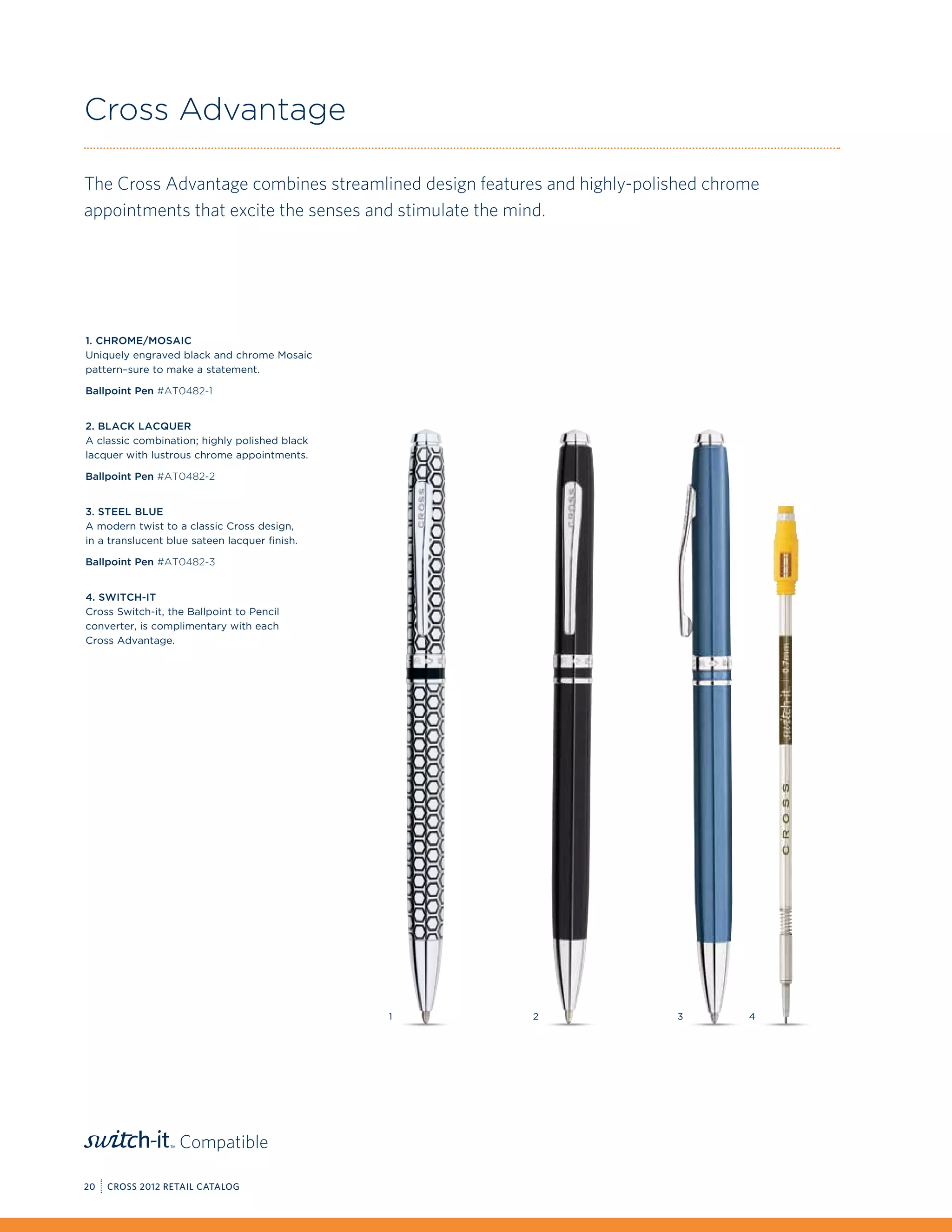 Cross Advantage

The Cross Advantage combines streamlined design features and highly-polished chrome
appointments that excite the senses and stimulate the mind.




1. Chrome/Mosaic
Uniquely engraved black and chrome Mosaic
pattern–sure to make a statement.

Ballpoint Pen #AT0482-1


2. Black Lacquer
A classic combination; highly polished black
lacquer with lustrous chrome appointments.

Ballpoint Pen #AT0482-2


3. Steel Blue
A modern twist to a classic Cross design,
in a translucent blue sateen lacquer finish.

Ballpoint Pen #AT0482-3


4. Switch-it
Cross Switch-it, the Ballpoint to Pencil
converter, is complimentary with each
Cross Advantage.




                                               1       2                3        4




                   Compatible

20   CROSS 2012 RETAIL CATALOG
 