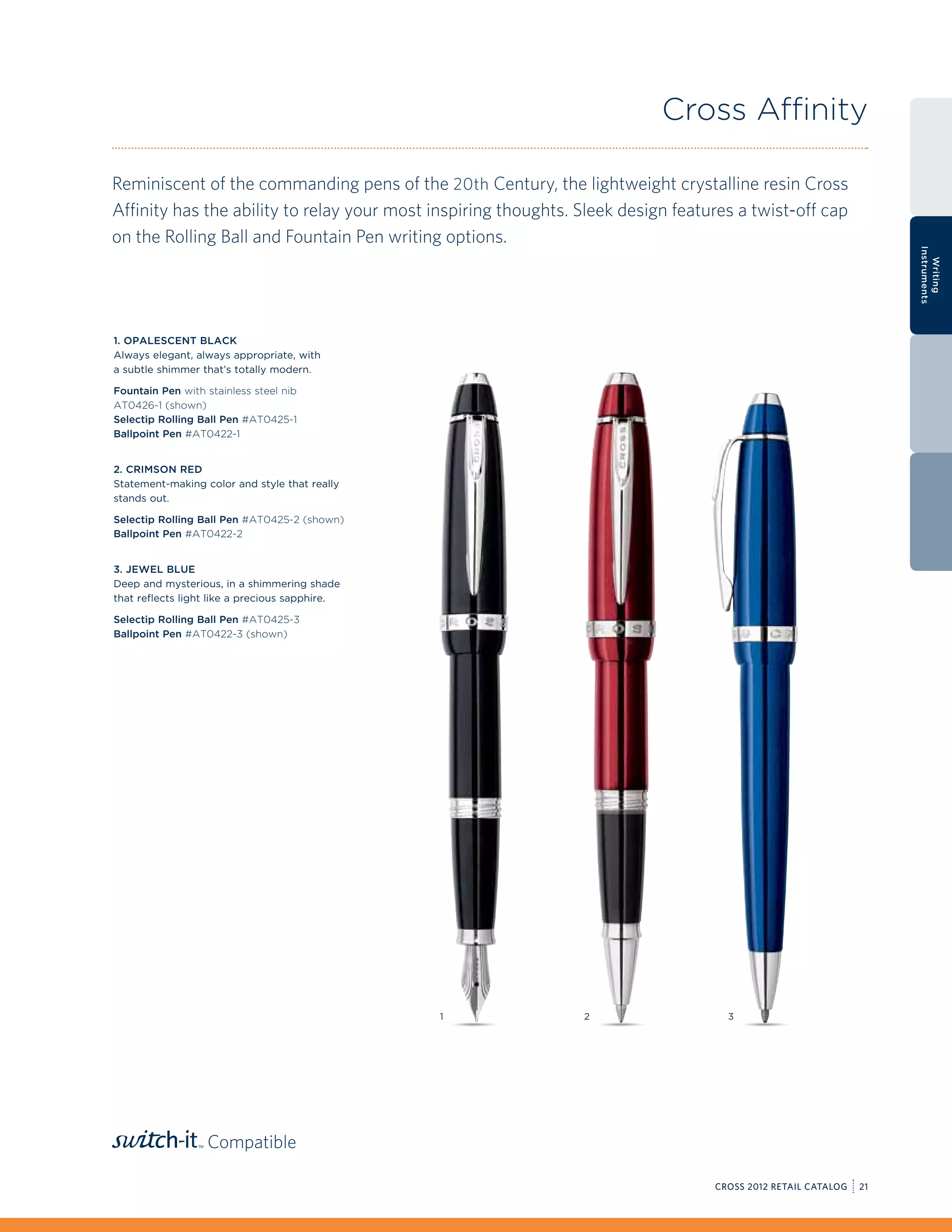 Cross Affinity

Reminiscent of the commanding pens of the 20th Century, the lightweight crystalline resin Cross
Affinity has the ability to relay your most inspiring thoughts. Sleek design features a twist-off cap
on the Rolling Ball and Fountain Pen writing options.




                                                                                                                   Instruments
                                                                                                                     Writing
1. Opalescent Black
Always elegant, always appropriate, with
a subtle shimmer that’s totally modern.

Fountain Pen with stainless steel nib
AT0426-1 (shown)
Selectip Rolling Ball Pen #AT0425-1
Ballpoint Pen #AT0422-1


2. Crimson Red
Statement-making color and style that really
stands out.

Selectip Rolling Ball Pen #AT0425-2 (shown)
Ballpoint Pen #AT0422-2


3. Jewel Blue
Deep and mysterious, in a shimmering shade
that reflects light like a precious sapphire.

Selectip Rolling Ball Pen #AT0425-3
Ballpoint Pen #AT0422-3 (shown)




                                                1               2                   3




                  Compatible

                                                                                  CROSS 2012 RETAIL CATALOG   21
 