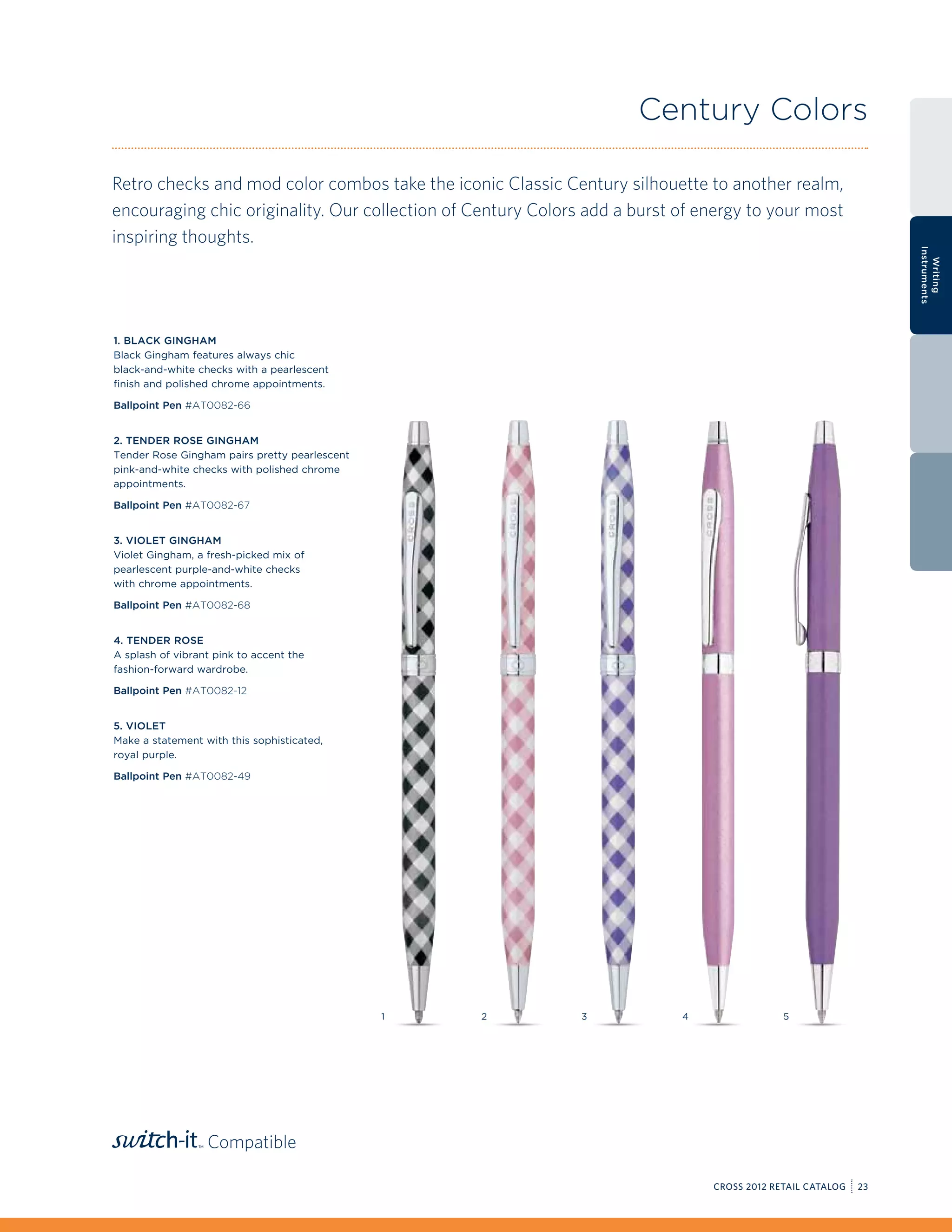Century Colors

Retro checks and mod color combos take the iconic Classic Century silhouette to another realm,
encouraging chic originality. Our collection of Century Colors add a burst of energy to your most
inspiring thoughts.




                                                                                                                Instruments
                                                                                                                  Writing
1. Black Gingham
Black Gingham features always chic
black-and-white checks with a pearlescent
finish and polished chrome appointments.

Ballpoint Pen #AT0082-66


2. Tender Rose Gingham
Tender Rose Gingham pairs pretty pearlescent
pink-and-white checks with polished chrome
appointments.

Ballpoint Pen #AT0082-67


3. Violet Gingham
Violet Gingham, a fresh-picked mix of
pearlescent purple-and-white checks
with chrome appointments.

Ballpoint Pen #AT0082-68


4. Tender Rose
A splash of vibrant pink to accent the
fashion-forward wardrobe.

Ballpoint Pen #AT0082-12


5. Violet
Make a statement with this sophisticated,
royal purple.

Ballpoint Pen #AT0082-49




                                               1   2          3            4                5




                  Compatible

                                                                               CROSS 2012 RETAIL CATALOG   23
 