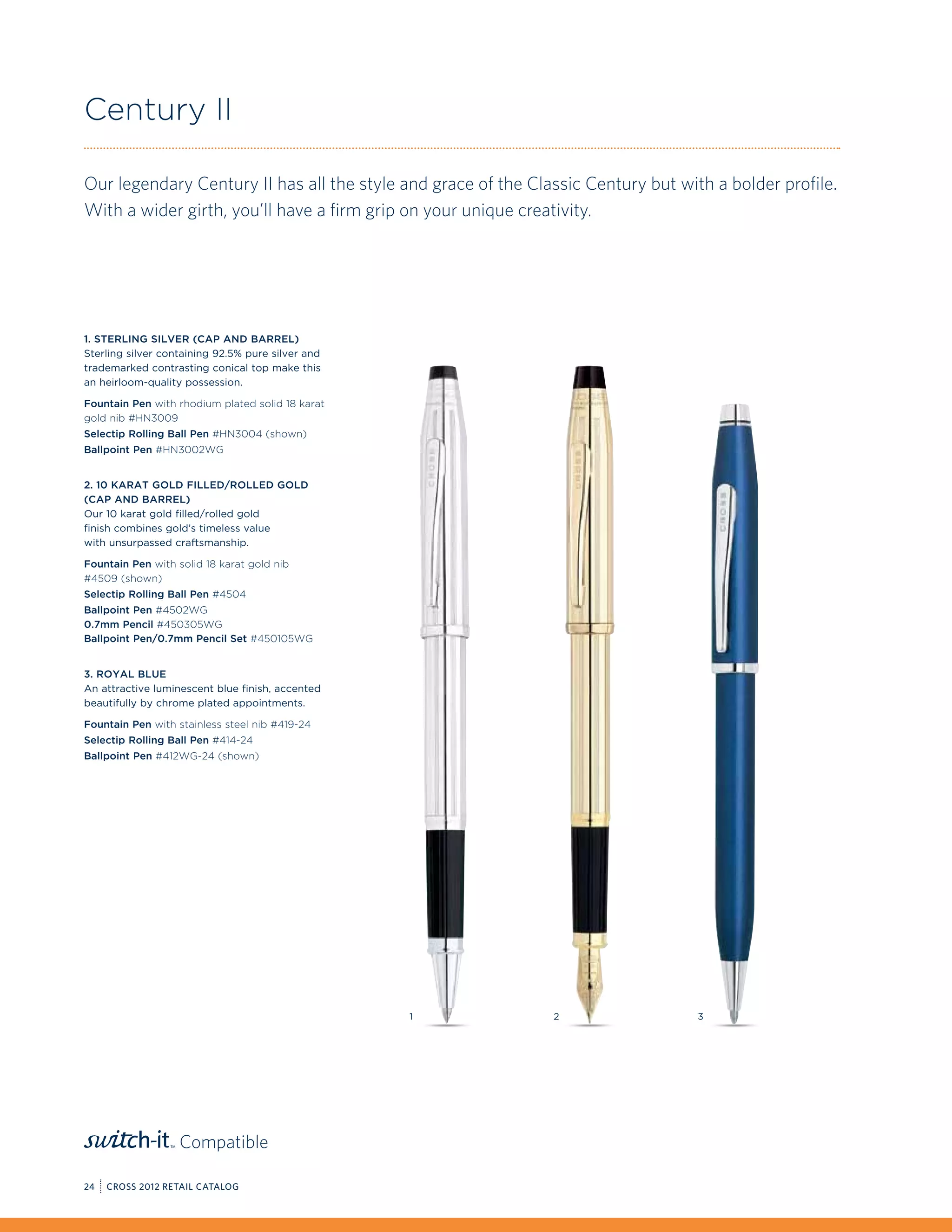 Century II

Our legendary Century II has all the style and grace of the Classic Century but with a bolder profile.
With a wider girth, you’ll have a firm grip on your unique creativity.




1. Sterling Silver (Cap and Barrel)
Sterling silver containing 92.5% pure silver and
trademarked contrasting conical top make this
an heirloom-quality possession.

Fountain Pen with rhodium plated solid 18 karat
gold nib #HN3009
Selectip Rolling Ball Pen #HN3004 (shown)
Ballpoint Pen #HN3002WG


2. 10 Karat Gold Filled/Rolled Gold
(Cap and Barrel)
Our 10 karat gold filled/rolled gold
finish combines gold’s timeless value
with unsurpassed craftsmanship.

Fountain Pen with solid 18 karat gold nib
#4509 (shown)
Selectip Rolling Ball Pen #4504
Ballpoint Pen #4502WG
0.7mm Pencil #450305WG
Ballpoint Pen/0.7mm Pencil Set #450105WG


3. Royal Blue
An attractive luminescent blue finish, accented
beautifully by chrome plated appointments.

Fountain Pen with stainless steel nib #419-24
Selectip Rolling Ball Pen #414-24
Ballpoint Pen #412WG-24 (shown)




                                                   1           2                   3




                   Compatible

24   CROSS 2012 RETAIL CATALOG
 