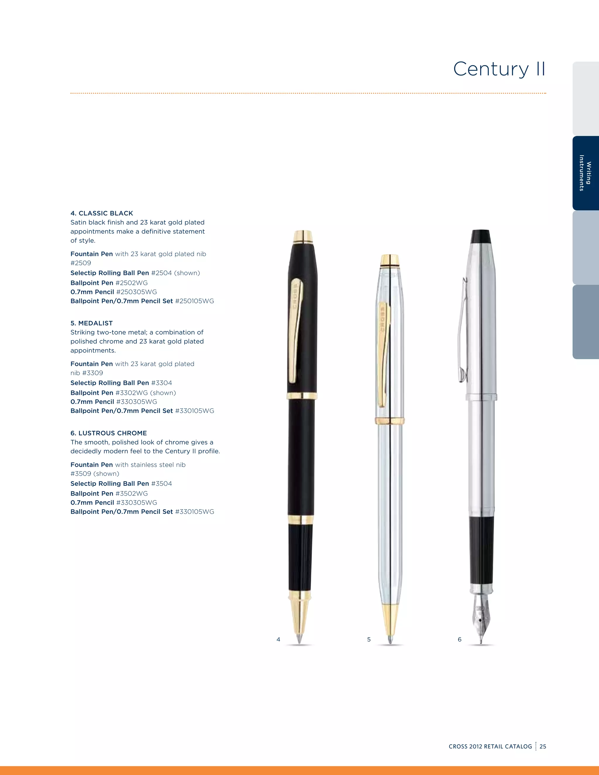 Century II




                                                                                            Instruments
                                                                                              Writing
4. Classic Black
Satin black finish and 23 karat gold plated
appointments make a definitive statement
of style.

Fountain Pen with 23 karat gold plated nib
#2509
Selectip Rolling Ball Pen #2504 (shown)
Ballpoint Pen #2502WG
0.7mm Pencil #250305WG
Ballpoint Pen/0.7mm Pencil Set #250105WG


5. Medalist
Striking two-tone metal; a combination of
polished chrome and 23 karat gold plated
appointments.

Fountain Pen with 23 karat gold plated
nib #3309
Selectip Rolling Ball Pen #3304
Ballpoint Pen #3302WG (shown)
0.7mm Pencil #330305WG
Ballpoint Pen/0.7mm Pencil Set #330105WG


6. Lustrous Chrome
The smooth, polished look of chrome gives a
decidedly modern feel to the Century II profile.

Fountain Pen with stainless steel nib
#3509 (shown)
Selectip Rolling Ball Pen #3504
Ballpoint Pen #3502WG
0.7mm Pencil #330305WG
Ballpoint Pen/0.7mm Pencil Set #330105WG




                                                   4   5     6




                                                           CROSS 2012 RETAIL CATALOG   25
 