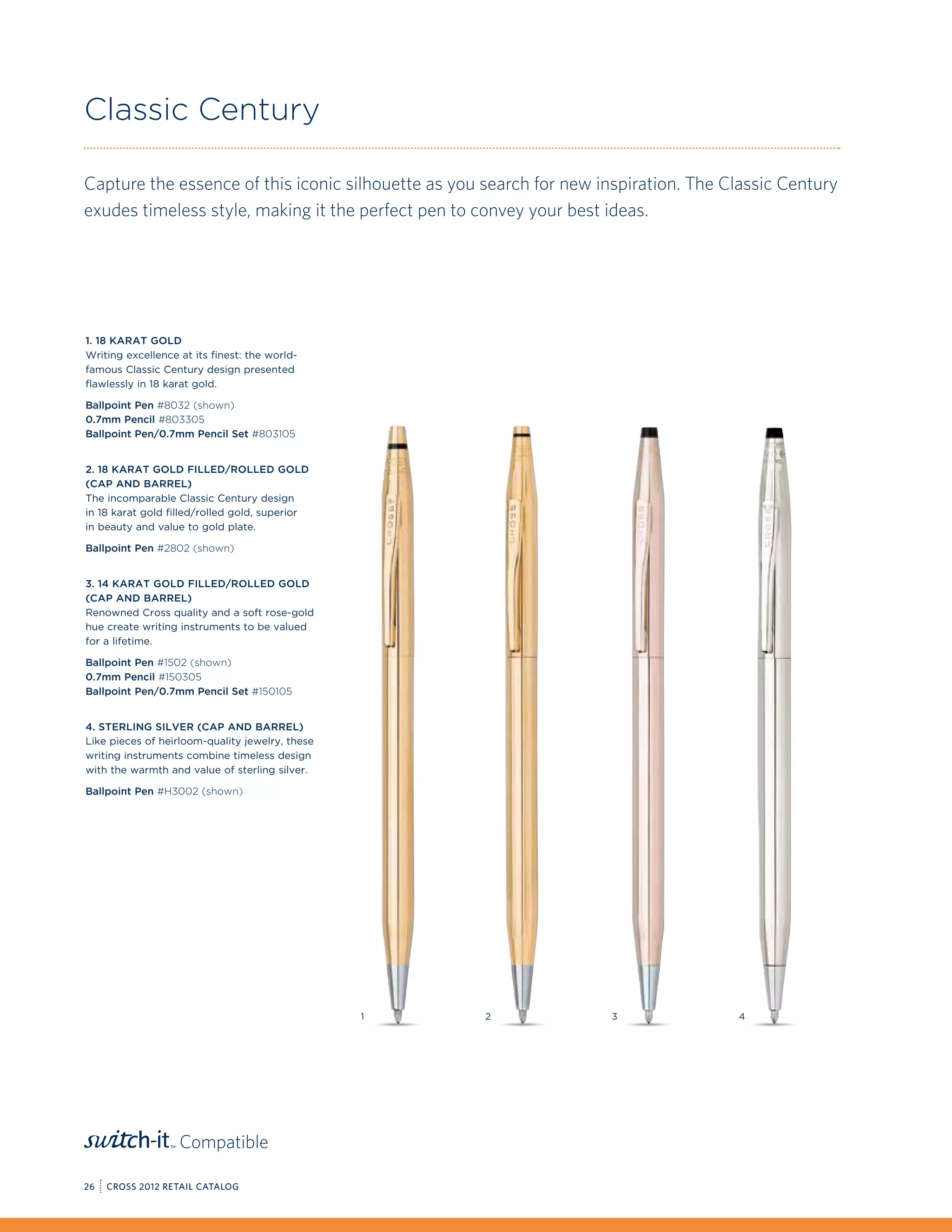 Classic Century

Capture the essence of this iconic silhouette as you search for new inspiration. The Classic Century
exudes timeless style, making it the perfect pen to convey your best ideas.




1. 18 Karat Gold
Writing excellence at its finest: the world-
famous Classic Century design presented
flawlessly in 18 karat gold.

Ballpoint Pen #8032 (shown)
0.7mm Pencil #803305
Ballpoint Pen/0.7mm Pencil Set #803105


2. 18 Karat Gold Filled/Rolled Gold
(Cap and Barrel)
The incomparable Classic Century design
in 18 karat gold filled/rolled gold, superior
in beauty and value to gold plate.

Ballpoint Pen #2802 (shown)


3. 14 Karat Gold Filled/Rolled Gold
(Cap and Barrel)
Renowned Cross quality and a soft rose-gold
hue create writing instruments to be valued
for a lifetime.

Ballpoint Pen #1502 (shown)
0.7mm Pencil #150305
Ballpoint Pen/0.7mm Pencil Set #150105


4. Sterling Silver (Cap and Barrel)
Like pieces of heirloom-quality jewelry, these
writing instruments combine timeless design
with the warmth and value of sterling silver.

Ballpoint Pen #H3002 (shown)




                                                 1   2                3               4




                   Compatible

26   CROSS 2012 RETAIL CATALOG
 