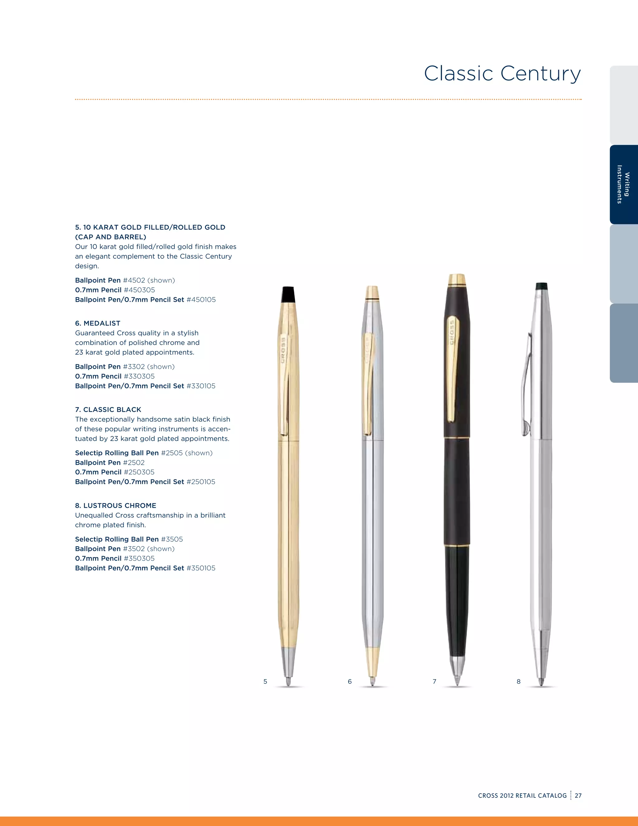 Classic Century




                                                                                                  Instruments
                                                                                                    Writing
5. 10 Karat Gold Filled/Rolled Gold
(Cap and Barrel)
Our 10 karat gold filled/rolled gold finish makes
an elegant complement to the Classic Century
design.

Ballpoint Pen #4502 (shown)
0.7mm Pencil #450305
Ballpoint Pen/0.7mm Pencil Set #450105


6. Medalist
Guaranteed Cross quality in a stylish
combination of polished chrome and
23 karat gold plated appointments.

Ballpoint Pen #3302 (shown)
0.7mm Pencil #330305
Ballpoint Pen/0.7mm Pencil Set #330105


7. Classic Black
The exceptionally handsome satin black finish
of these popular writing instruments is accen-
tuated by 23 karat gold plated appointments.

Selectip Rolling Ball Pen #2505 (shown)
Ballpoint Pen #2502
0.7mm Pencil #250305
Ballpoint Pen/0.7mm Pencil Set #250105


8. Lustrous Chrome
Unequalled Cross craftsmanship in a brilliant
chrome plated finish.

Selectip Rolling Ball Pen #3505
Ballpoint Pen #3502 (shown)
0.7mm Pencil #350305
Ballpoint Pen/0.7mm Pencil Set #350105




                                                    5   6   7              8




                                                                 CROSS 2012 RETAIL CATALOG   27
 