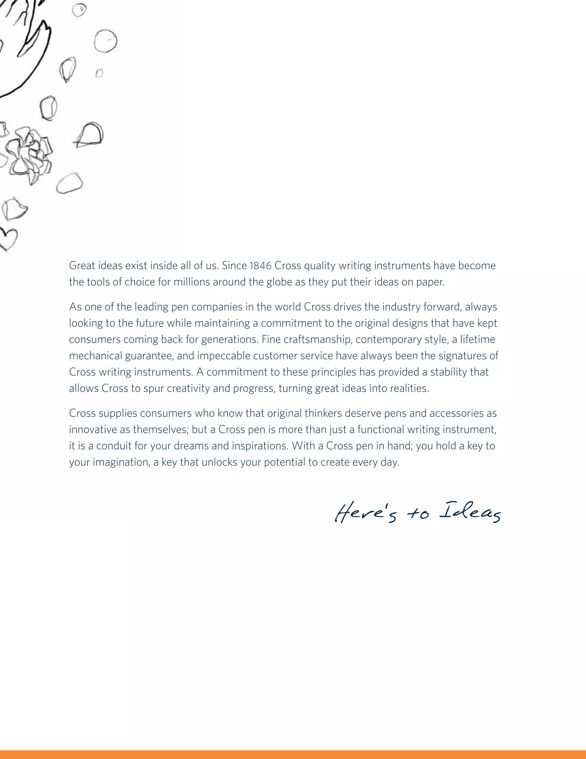 Great ideas exist inside all of us. Since 1846 Cross quality writing instruments have become
the tools of choice for millions around the globe as they put their ideas on paper.

As one of the leading pen companies in the world Cross drives the industry forward, always
looking to the future while maintaining a commitment to the original designs that have kept
consumers coming back for generations. Fine craftsmanship, contemporary style, a lifetime
mechanical guarantee, and impeccable customer service have always been the signatures of
Cross writing instruments. A commitment to these principles has provided a stability that
allows Cross to spur creativity and progress, turning great ideas into realities.

Cross supplies consumers who know that original thinkers deserve pens and accessories as
innovative as themselves; but a Cross pen is more than just a functional writing instrument,
it is a conduit for your dreams and inspirations. With a Cross pen in hand; you hold a key to
your imagination, a key that unlocks your potential to create every day.



                                                         Here's to Ideas
 