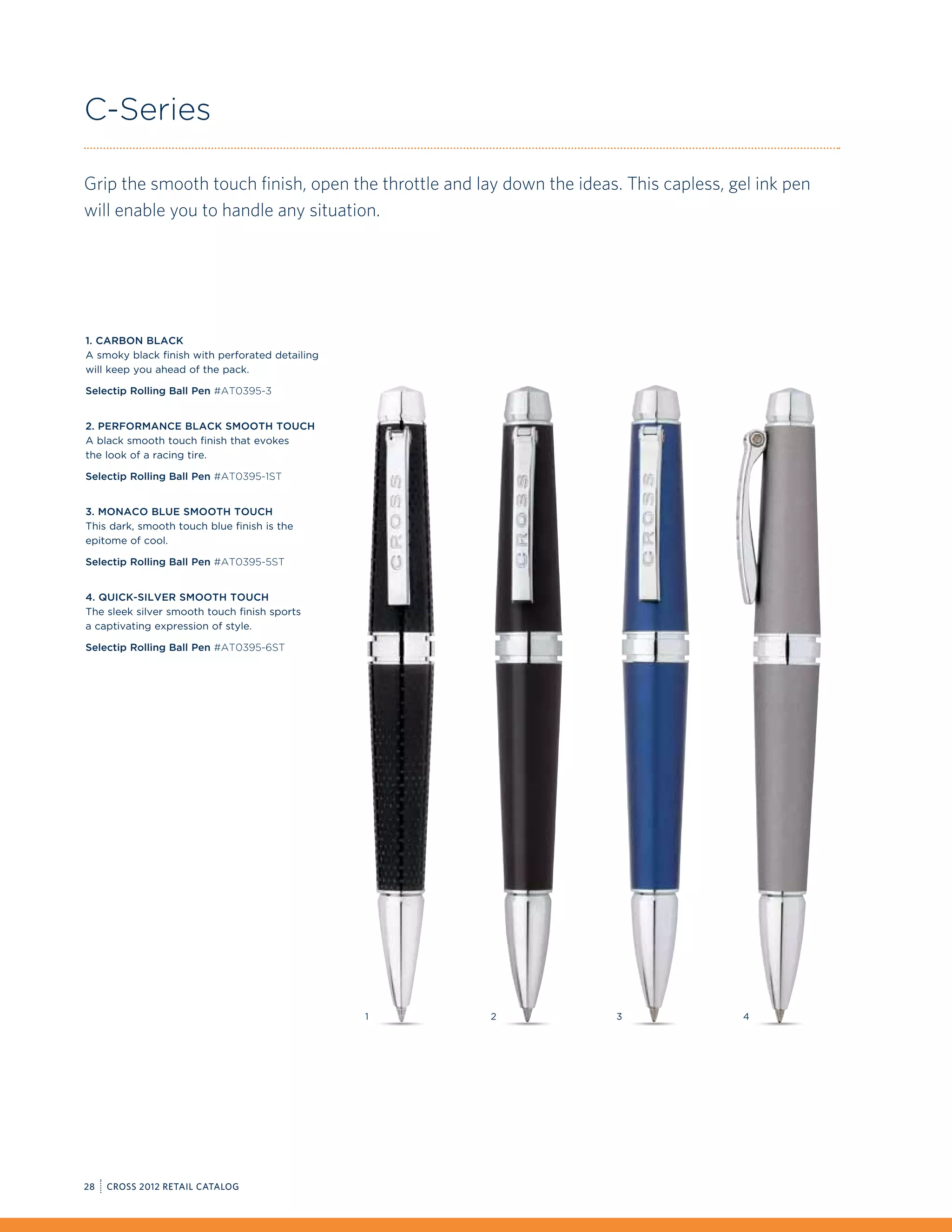 C-Series

Grip the smooth touch finish, open the throttle and lay down the ideas. This capless, gel ink pen
will enable you to handle any situation.




1. Carbon Black
A smoky black finish with perforated detailing
will keep you ahead of the pack.

Selectip Rolling Ball Pen #AT0395-3


2. Performance Black Smooth Touch
A black smooth touch finish that evokes
the look of a racing tire.

Selectip Rolling Ball Pen #AT0395-1ST


3. Monaco Blue Smooth Touch
This dark, smooth touch blue finish is the
epitome of cool.

Selectip Rolling Ball Pen #AT0395-5ST


4. Quick-Silver Smooth Touch
The sleek silver smooth touch finish sports
a captivating expression of style.

Selectip Rolling Ball Pen #AT0395-6ST




                                                 1    2                3                4




28   CROSS 2012 RETAIL CATALOG
 