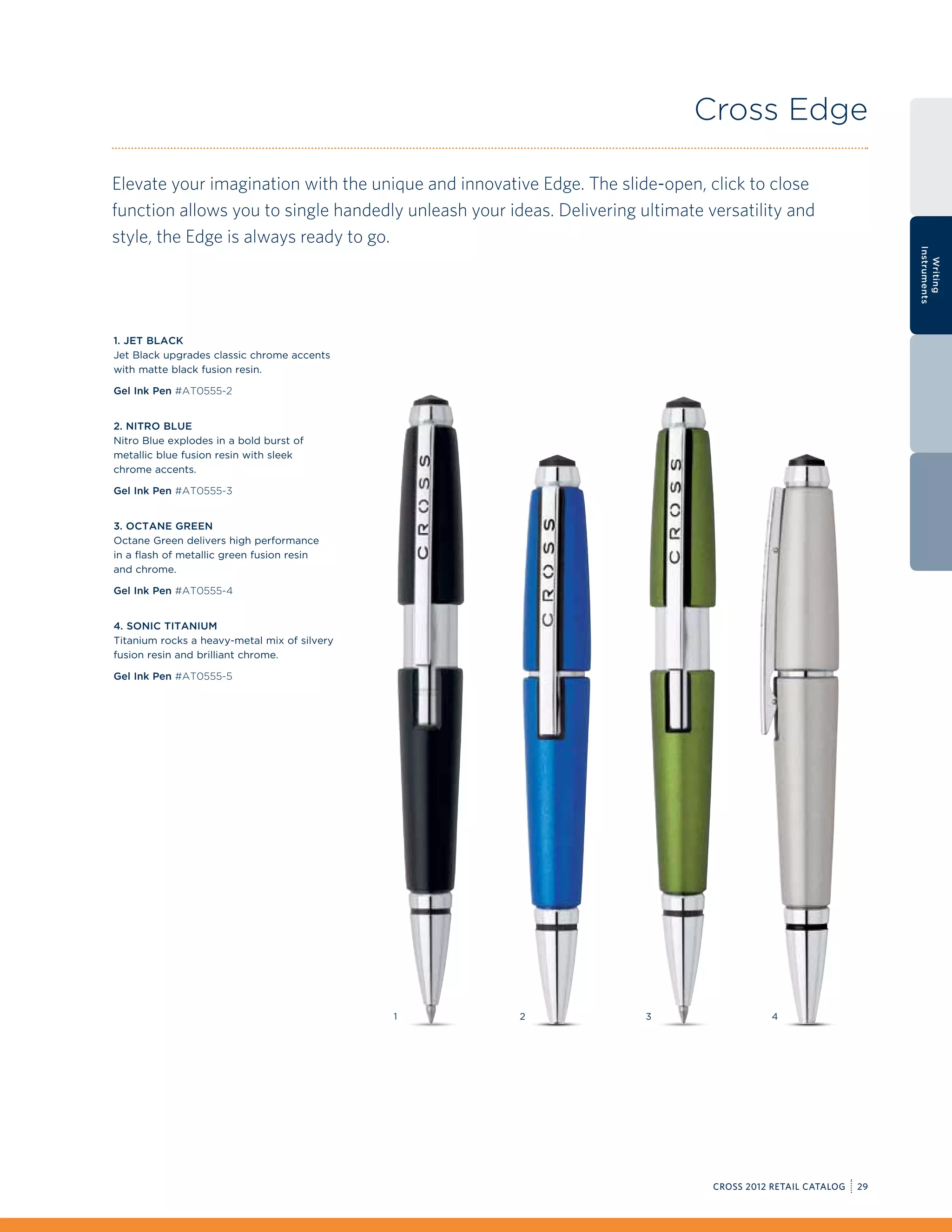 Cross Edge

Elevate your imagination with the unique and innovative Edge. The slide-open, click to close
function allows you to single handedly unleash your ideas. Delivering ultimate versatility and
style, the Edge is always ready to go.




                                                                                                                 Instruments
                                                                                                                   Writing
1. Jet Black
Jet Black upgrades classic chrome accents
with matte black fusion resin.

Gel Ink Pen #AT0555-2


2. Nitro Blue
Nitro Blue explodes in a bold burst of
metallic blue fusion resin with sleek
chrome accents.

Gel Ink Pen #AT0555-3


3. Octane Green
Octane Green delivers high performance
in a flash of metallic green fusion resin
and chrome.

Gel Ink Pen #AT0555-4


4. Sonic Titanium
Titanium rocks a heavy-metal mix of silvery
fusion resin and brilliant chrome.

Gel Ink Pen #AT0555-5




                                              1       2                3                   4




                                                                                CROSS 2012 RETAIL CATALOG   29
 