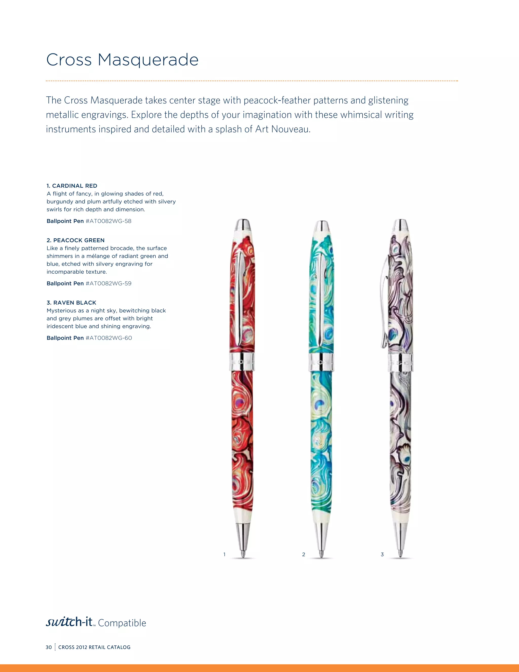 Cross Masquerade

The Cross Masquerade takes center stage with peacock-feather patterns and glistening
metallic engravings. Explore the depths of your imagination with these whimsical writing
instruments inspired and detailed with a splash of Art Nouveau.




1. Cardinal Red
A flight of fancy, in glowing shades of red,
burgundy and plum artfully etched with silvery
swirls for rich depth and dimension.

Ballpoint Pen #AT0082WG-58


2. Peacock Green
Like a finely patterned brocade, the surface
shimmers in a mélange of radiant green and
blue, etched with silvery engraving for
incomparable texture.

Ballpoint Pen #AT0082WG-59


3. Raven Black
Mysterious as a night sky, bewitching black
and grey plumes are offset with bright
iridescent blue and shining engraving.

Ballpoint Pen #AT0082WG-60




                                                 1           2                  3




                  Compatible

30   CROSS 2012 RETAIL CATALOG
 