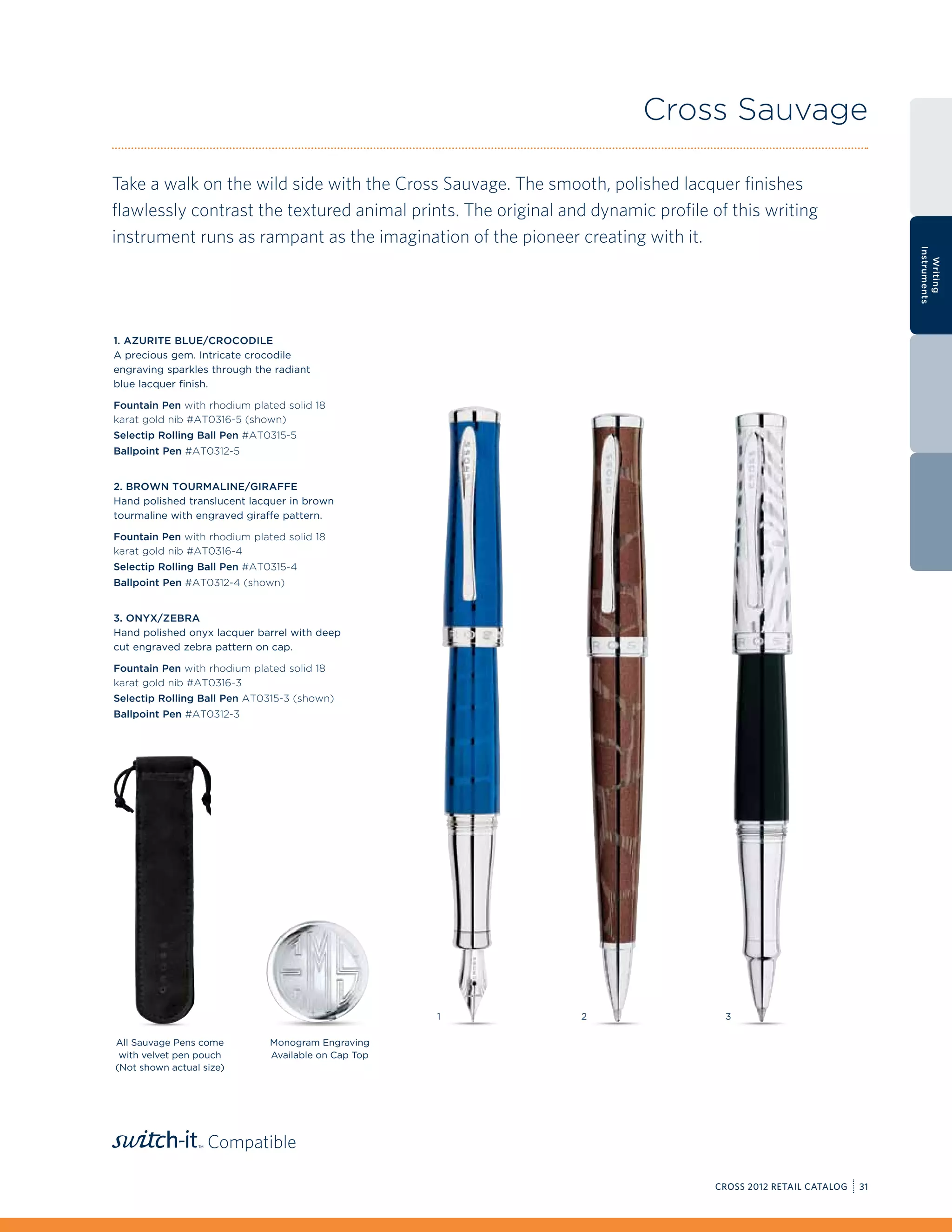 Cross Sauvage

Take a walk on the wild side with the Cross Sauvage. The smooth, polished lacquer finishes
flawlessly contrast the textured animal prints. The original and dynamic profile of this writing
instrument runs as rampant as the imagination of the pioneer creating with it.




                                                                                                                   Instruments
                                                                                                                     Writing
1. Azurite Blue/Crocodile
A precious gem. Intricate crocodile
engraving sparkles through the radiant
blue lacquer finish.

Fountain Pen with rhodium plated solid 18
karat gold nib #AT0316-5 (shown)
Selectip Rolling Ball Pen #AT0315-5
Ballpoint Pen #AT0312-5


2. Brown Tourmaline/Giraffe
Hand polished translucent lacquer in brown
tourmaline with engraved giraffe pattern.

Fountain Pen with rhodium plated solid 18
karat gold nib #AT0316-4
Selectip Rolling Ball Pen #AT0315-4
Ballpoint Pen #AT0312-4 (shown)


3. Onyx/Zebra
Hand polished onyx lacquer barrel with deep
cut engraved zebra pattern on cap.

Fountain Pen with rhodium plated solid 18
karat gold nib #AT0316-3
Selectip Rolling Ball Pen AT0315-3 (shown)
Ballpoint Pen #AT0312-3




                                                     1         2                   3

All Sauvage Pens come         Monogram Engraving
 with velvet pen pouch        Available on Cap Top
(Not shown actual size)




                   Compatible

                                                                                  CROSS 2012 RETAIL CATALOG   31
 