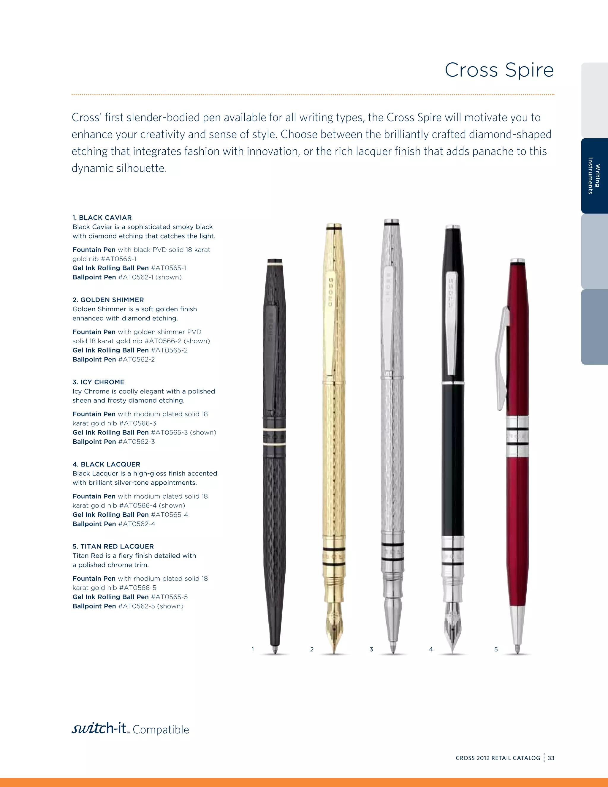 Cross Spire

Cross' first slender-bodied pen available for all writing types, the Cross Spire will motivate you to
enhance your creativity and sense of style. Choose between the brilliantly crafted diamond-shaped
etching that integrates fashion with innovation, or the rich lacquer finish that adds panache to this




                                                                                                                 Instruments
dynamic silhouette.




                                                                                                                   Writing
1. Black Caviar
Black Caviar is a sophisticated smoky black
with diamond etching that catches the light.

Fountain Pen with black PVD solid 18 karat
gold nib #AT0566-1
Gel Ink Rolling Ball Pen #AT0565-1
Ballpoint Pen #AT0562-1 (shown)


2. Golden Shimmer
Golden Shimmer is a soft golden finish
enhanced with diamond etching.

Fountain Pen with golden shimmer PVD
solid 18 karat gold nib #AT0566-2 (shown)
Gel Ink Rolling Ball Pen #AT0565-2
Ballpoint Pen #AT0562-2


3. Icy Chrome
Icy Chrome is coolly elegant with a polished
sheen and frosty diamond etching.

Fountain Pen with rhodium plated solid 18
karat gold nib #AT0566-3
Gel Ink Rolling Ball Pen #AT0565-3 (shown)
Ballpoint Pen #AT0562-3


4. Black Lacquer
Black Lacquer is a high-gloss finish accented
with brilliant silver-tone appointments.

Fountain Pen with rhodium plated solid 18
karat gold nib #AT0566-4 (shown)
Gel Ink Rolling Ball Pen #AT0565-4
Ballpoint Pen #AT0562-4


5. Titan Red Lacquer
Titan Red is a fiery finish detailed with
a polished chrome trim.

Fountain Pen with rhodium plated solid 18
karat gold nib #AT0566-5
Gel Ink Rolling Ball Pen #AT0565-5
Ballpoint Pen #AT0562-5 (shown)




                                                1   2         3            4               5




                   Compatible

                                                                                CROSS 2012 RETAIL CATALOG   33
 