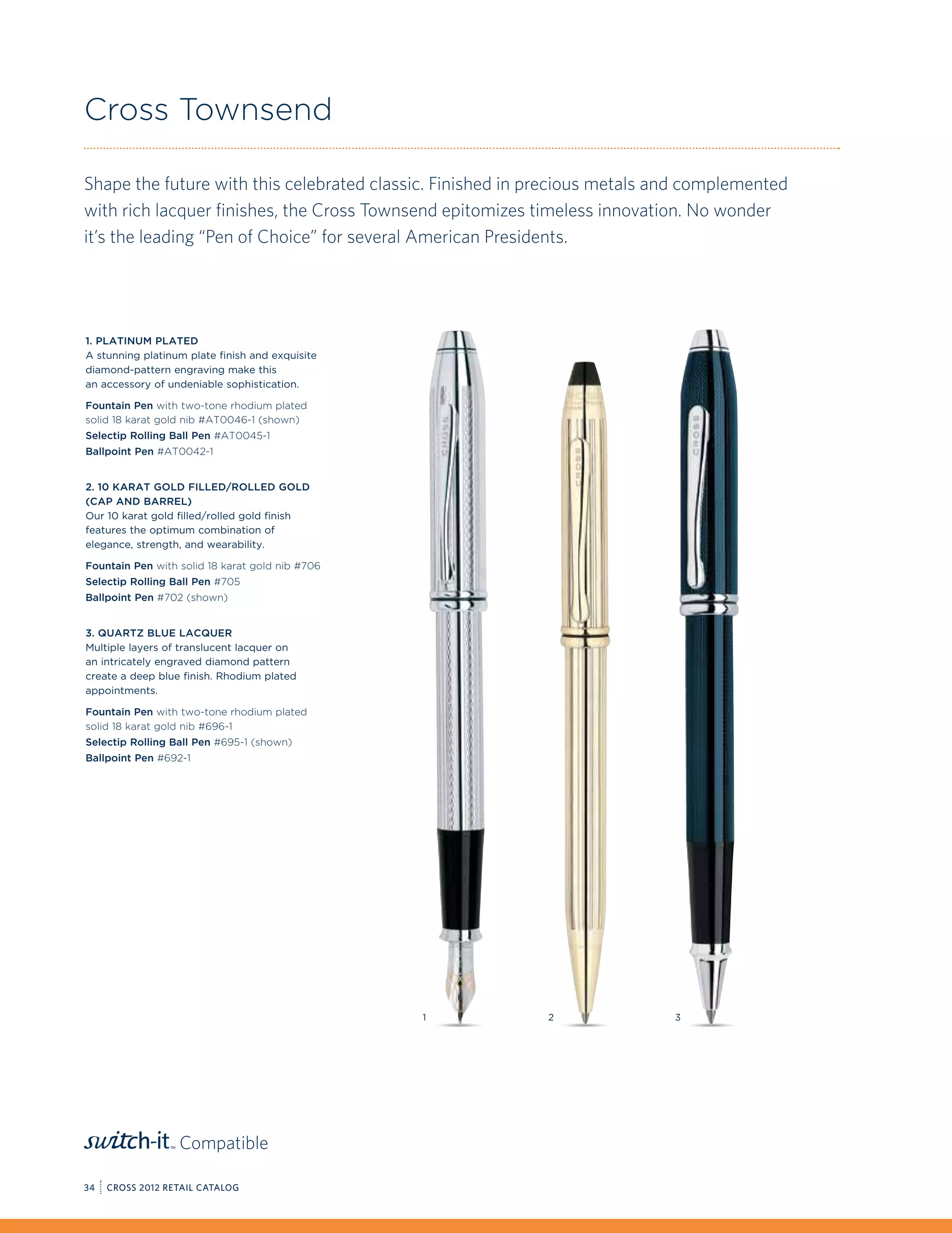 Cross Townsend

Shape the future with this celebrated classic. Finished in precious metals and complemented
with rich lacquer finishes, the Cross Townsend epitomizes timeless innovation. No wonder
it’s the leading “Pen of Choice” for several American Presidents.




1. Platinum Plated
A stunning platinum plate finish and exquisite
diamond-pattern engraving make this
an accessory of undeniable sophistication.

Fountain Pen with two-tone rhodium plated
solid 18 karat gold nib #AT0046-1 (shown)
Selectip Rolling Ball Pen #AT0045-1
Ballpoint Pen #AT0042-1


2. 10 Karat Gold filled/Rolled gold
(Cap and Barrel)
Our 10 karat gold filled/rolled gold finish
features the optimum combination of
elegance, strength, and wearability.

Fountain Pen with solid 18 karat gold nib #706
Selectip Rolling Ball Pen #705
Ballpoint Pen #702 (shown)


3. Quartz Blue Lacquer
Multiple layers of translucent lacquer on
an intricately engraved diamond pattern
create a deep blue finish. Rhodium plated
appointments.

Fountain Pen with two-tone rhodium plated
solid 18 karat gold nib #696-1
Selectip Rolling Ball Pen #695-1 (shown)
Ballpoint Pen #692-1




                                                 1          2               3




                  Compatible

34   CROSS 2012 RETAIL CATALOG
 