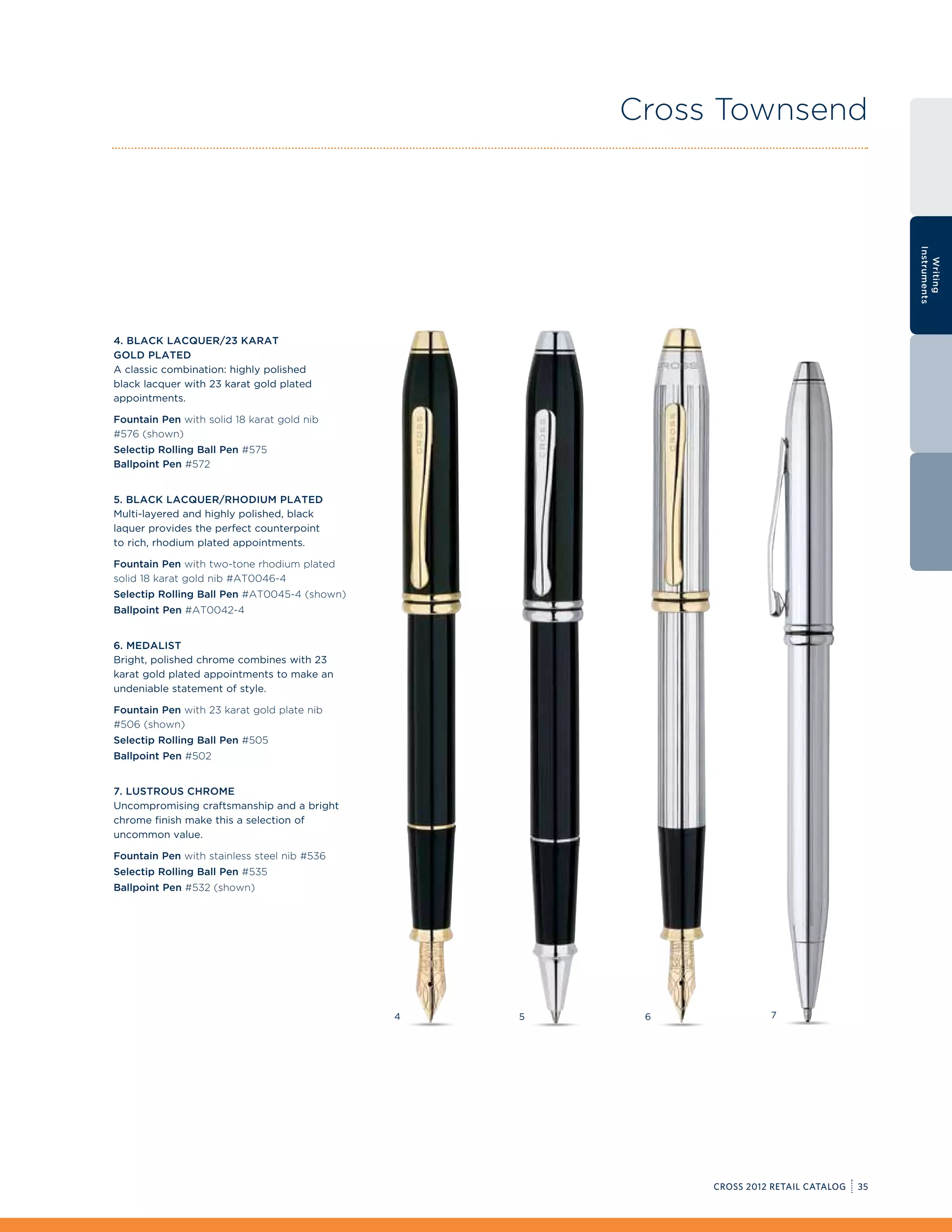 Cross Townsend




                                                                                            Instruments
                                                                                              Writing
4. Black Lacquer/23 Karat
Gold Plated
A classic combination: highly polished
black lacquer with 23 karat gold plated
appointments.

Fountain Pen with solid 18 karat gold nib
#576 (shown)
Selectip Rolling Ball Pen #575
Ballpoint Pen #572


5. Black Lacquer/Rhodium Plated
Multi-layered and highly polished, black
laquer provides the perfect counterpoint
to rich, rhodium plated appointments.

Fountain Pen with two-tone rhodium plated
solid 18 karat gold nib #AT0046-4
Selectip Rolling Ball Pen #AT0045-4 (shown)
Ballpoint Pen #AT0042-4


6. Medalist
Bright, polished chrome combines with 23
karat gold plated appointments to make an
undeniable statement of style.

Fountain Pen with 23 karat gold plate nib
#506 (shown)
Selectip Rolling Ball Pen #505
Ballpoint Pen #502


7. Lustrous Chrome
Uncompromising craftsmanship and a bright
chrome finish make this a selection of
uncommon value.

Fountain Pen with stainless steel nib #536
Selectip Rolling Ball Pen #535
Ballpoint Pen #532 (shown)




                                              4   5    6             7




                                                           CROSS 2012 RETAIL CATALOG   35
 