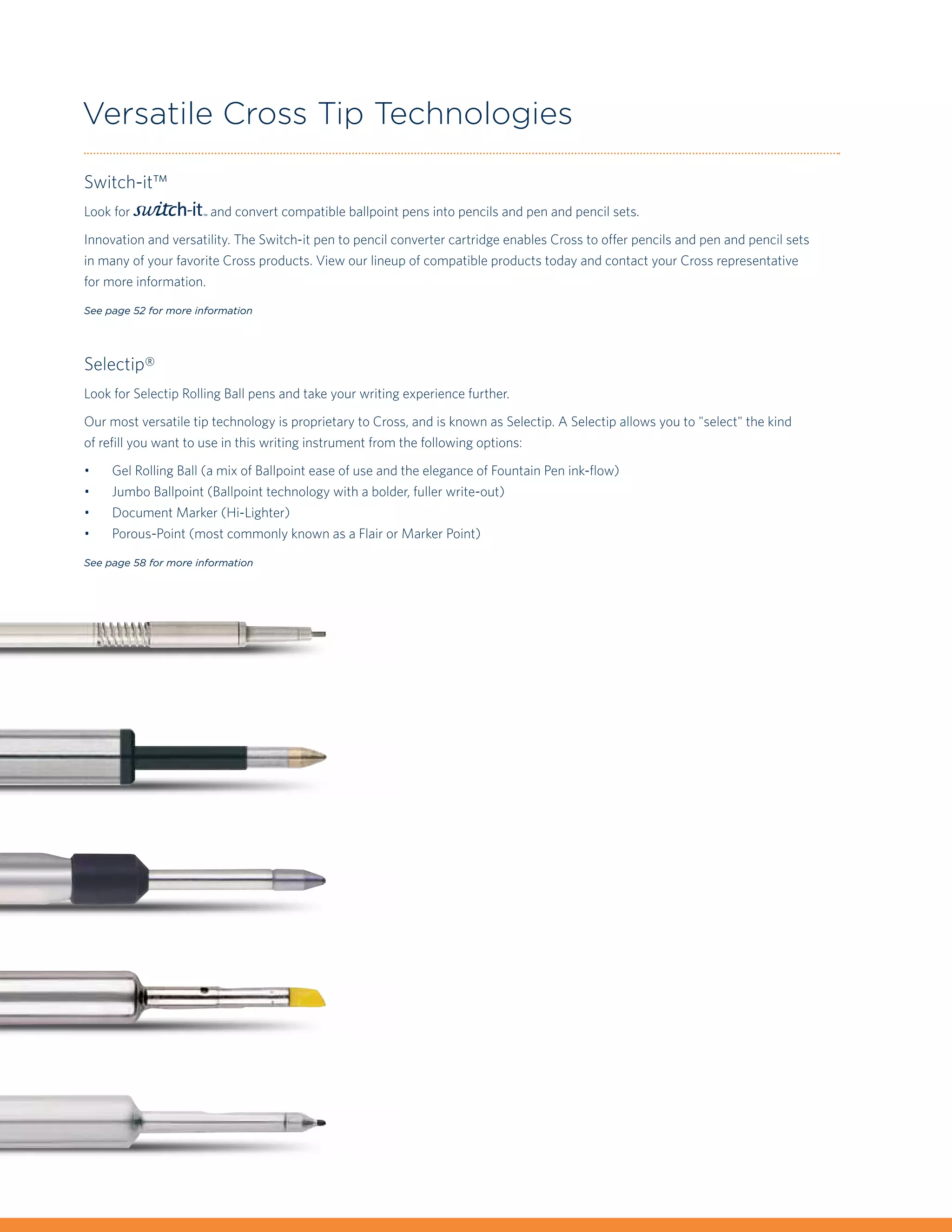 Versatile Cross Tip Technologies

Switch-it™
Look for               and convert compatible ballpoint pens into pencils and pen and pencil sets.

Innovation and versatility. The Switch-it pen to pencil converter cartridge enables Cross to offer pencils and pen and pencil sets
in many of your favorite Cross products. View our lineup of compatible products today and contact your Cross representative
for more information.

See page 52 for more information




Selectip®
Look for Selectip Rolling Ball pens and take your writing experience further.

Our most versatile tip technology is proprietary to Cross, and is known as Selectip. A Selectip allows you to "select" the kind
of refill you want to use in this writing instrument from the following options:

•	   Gel Rolling Ball (a mix of Ballpoint ease of use and the elegance of Fountain Pen ink-flow)
•	   Jumbo Ballpoint (Ballpoint technology with a bolder, fuller write-out)
•	   Document Marker (Hi-Lighter)
•	   Porous-Point (most commonly known as a Flair or Marker Point)

See page 58 for more information
 
