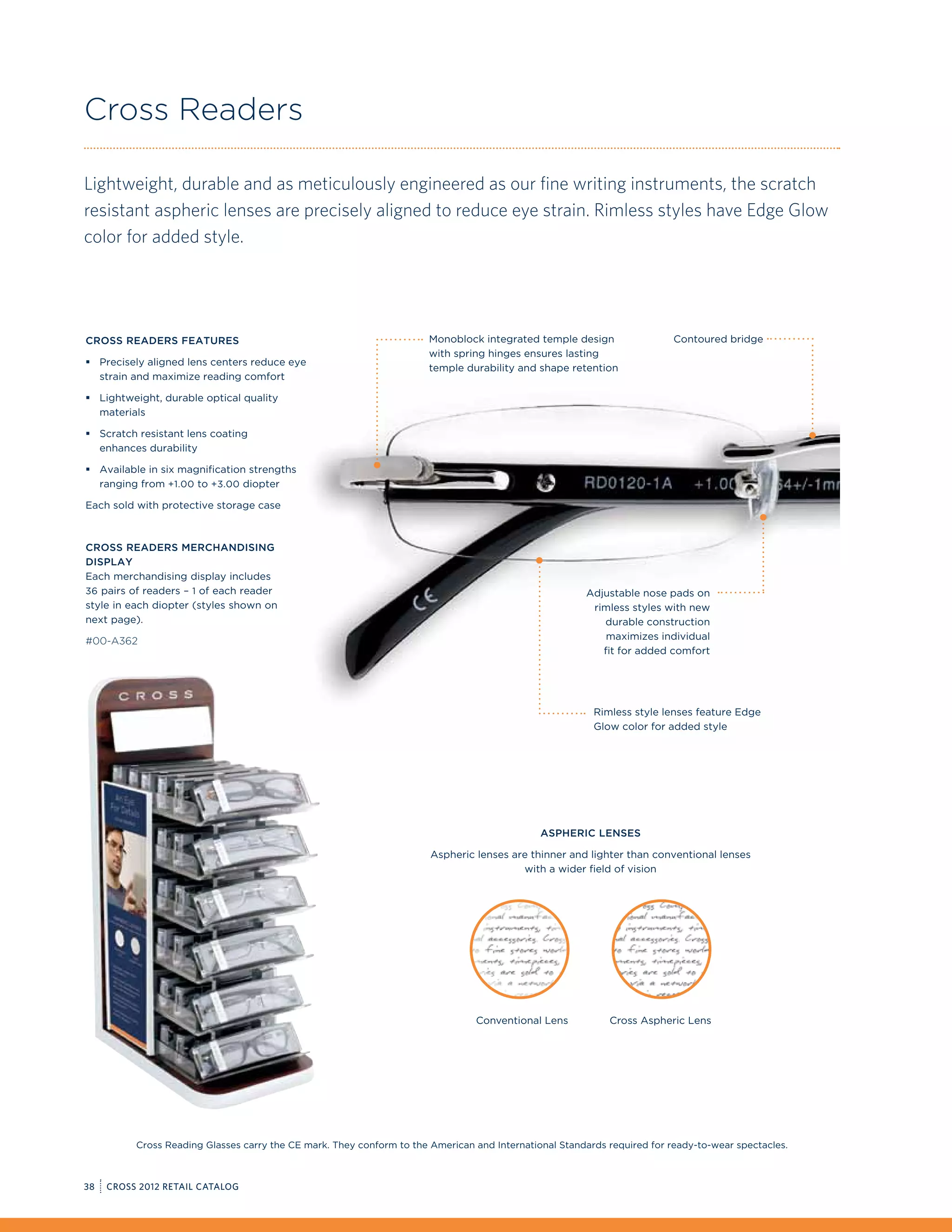 Cross Readers

Lightweight, durable and as meticulously engineered as our fine writing instruments, the scratch
resistant aspheric lenses are precisely aligned to reduce eye strain. Rimless styles have Edge Glow
color for added style.




Cross Readers Features                                                 Monoblock integrated temple design                 Contoured bridge
                                                                       with spring hinges ensures lasting
ƒƒ Precisely aligned lens centers reduce eye
                                                                       temple durability and shape retention
   strain and maximize reading comfort

ƒƒ Lightweight, durable optical quality
   materials

ƒƒ Scratch resistant lens coating
   enhances durability

ƒƒ Available in six magnification strengths
   ranging from +1.00 to +3.00 diopter

Each sold with protective storage case



Cross Readers Merchandising
Display
Each merchandising display includes
36 pairs of readers – 1 of each reader                                                                 Adjustable nose pads on
style in each diopter (styles shown on                                                                  rimless styles with new
next page).                                                                                                durable construction
#00-A362                                                                                                   maximizes individual
                                                                                                          fit for added comfort




                                                                                                         Rimless style lenses feature Edge
                                                                                                         Glow color for added style




                                                                                              Aspheric lenses

                                                                       Aspheric lenses are thinner and lighter than conventional lenses
                                                                                         with a wider field of vision




                                                                                Conventional Lens           Cross Aspheric Lens




          Cross Reading Glasses carry the CE mark. They conform to the American and International Standards required for ready-to-wear spectacles.



38   CROSS 2012 RETAIL CATALOG
 