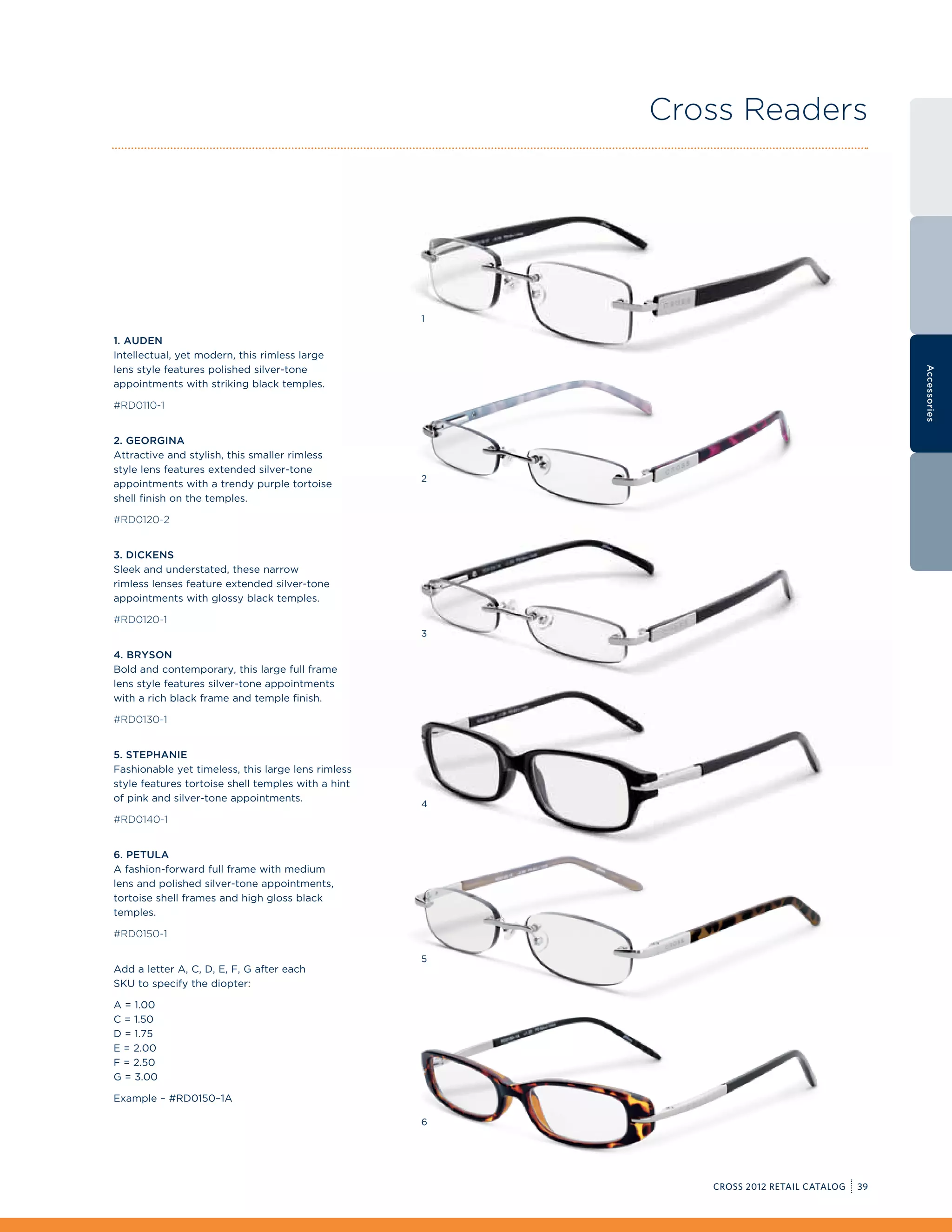 Cross Readers




                                                    1

1. Auden
Intellectual, yet modern, this rimless large
lens style features polished silver-tone




                                                                                            Accessories
appointments with striking black temples.

#RD0110-1


2. Georgina
Attractive and stylish, this smaller rimless
style lens features extended silver-tone
                                                    2
appointments with a trendy purple tortoise
shell finish on the temples.

#RD0120-2


3. Dickens
Sleek and understated, these narrow
rimless lenses feature extended silver-tone
appointments with glossy black temples.

#RD0120-1
                                                    3

4. Bryson
Bold and contemporary, this large full frame
lens style features silver-tone appointments
with a rich black frame and temple finish.

#RD0130-1


5. Stephanie
Fashionable yet timeless, this large lens rimless
style features tortoise shell temples with a hint
of pink and silver-tone appointments.
                                                    4
#RD0140-1


6. Petula
A fashion-forward full frame with medium
lens and polished silver-tone appointments,
tortoise shell frames and high gloss black
temples.

#RD0150-1

                                                    5
Add a letter A, C, D, E, F, G after each
SKU to specify the diopter:

A = 1.00
C = 1.50
D = 1.75
E = 2.00
F = 2.50
G = 3.00

Example – #RD0150–1A

                                                    6




                                                           CROSS 2012 RETAIL CATALOG   39
 