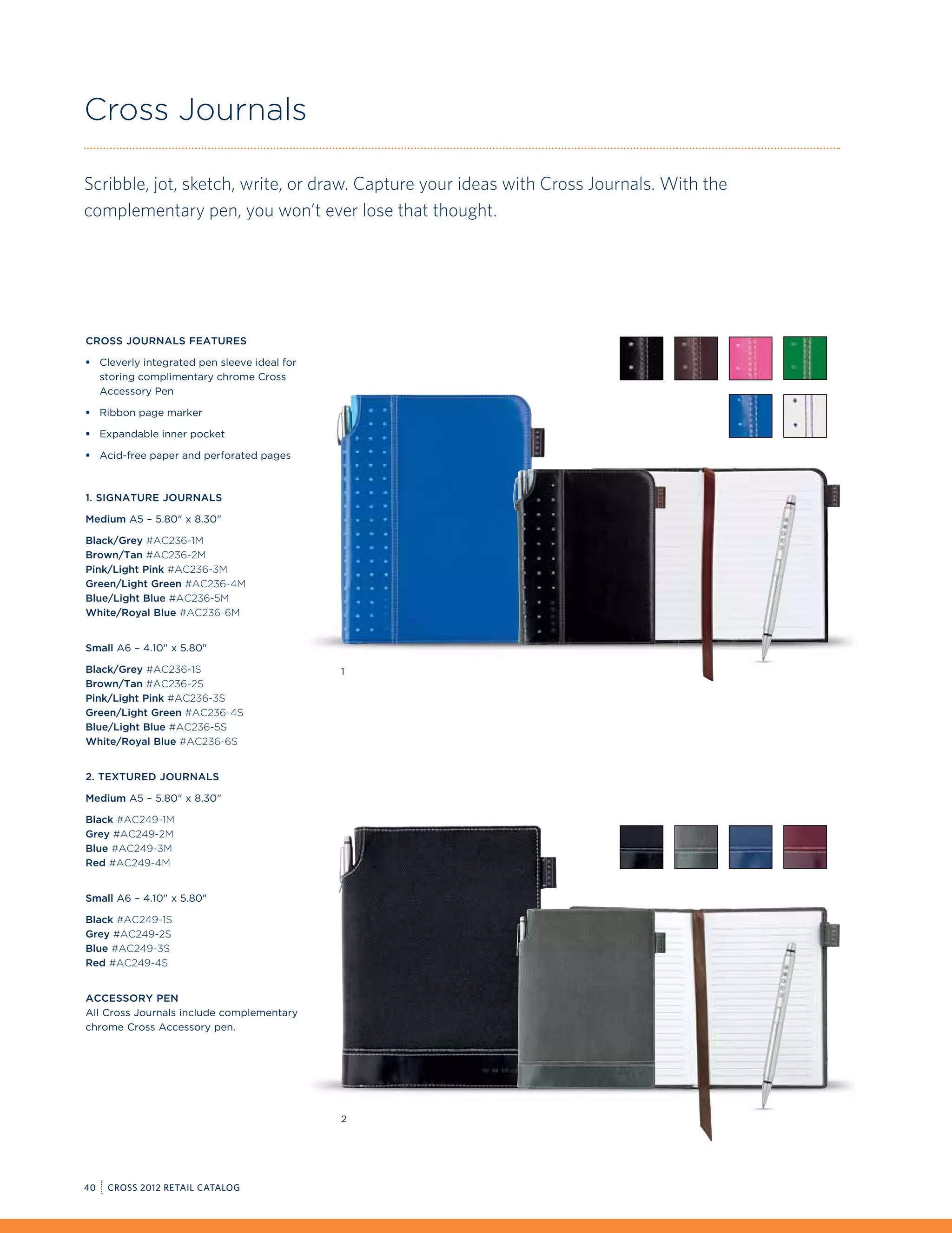 Cross Journals

Scribble, jot, sketch, write, or draw. Capture your ideas with Cross Journals. With the
complementary pen, you won’t ever lose that thought.




Cross Journals Features

ƒƒ Cleverly integrated pen sleeve ideal for
   storing complimentary chrome Cross
   Accessory Pen

ƒƒ Ribbon page marker

ƒƒ Expandable inner pocket

ƒƒ Acid-free paper and perforated pages



1. Signature Journals

Medium A5 – 5.80 x 8.30

Black/Grey #AC236-1M
Brown/Tan #AC236-2M
Pink/Light Pink #AC236-3M
Green/Light Green #AC236-4M
Blue/Light Blue #AC236-5M
White/Royal Blue #AC236-6M


Small A6 – 4.10 x 5.80

Black/Grey #AC236-1S                          1
Brown/Tan #AC236-2S
Pink/Light Pink #AC236-3S
Green/Light Green #AC236-4S
Blue/Light Blue #AC236-5S
White/Royal Blue #AC236-6S


2. Textured Journals

Medium A5 – 5.80 x 8.30

Black #AC249-1M
Grey #AC249-2M
Blue #AC249-3M
Red #AC249-4M


Small A6 – 4.10 x 5.80

Black #AC249-1S
Grey #AC249-2S
Blue #AC249-3S
Red #AC249-4S


Accessory Pen
All Cross Journals include complementary
chrome Cross Accessory pen.




                                              2




40   CROSS 2012 RETAIL CATALOG
 