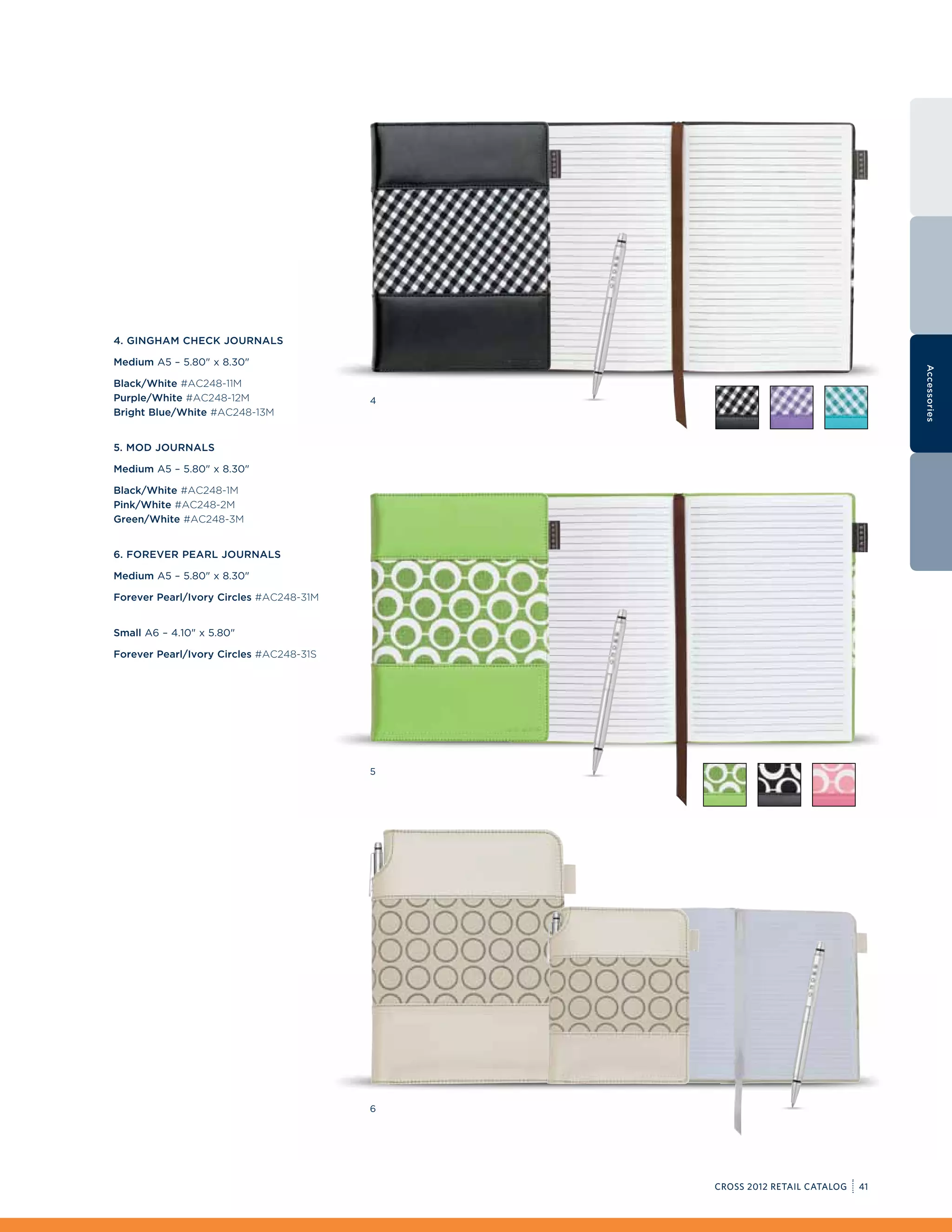 4. Gingham Check Journals

Medium A5 – 5.80 x 8.30




                                                                              Accessories
Black/White #AC248-11M
Purple/White #AC248-12M                  4
Bright Blue/White #AC248-13M


5. Mod Journals

Medium A5 – 5.80 x 8.30

Black/White #AC248-1M
Pink/White #AC248-2M
Green/White #AC248-3M


6. Forever Pearl Journals

Medium A5 – 5.80 x 8.30

Forever Pearl/Ivory Circles #AC248-31M


Small A6 – 4.10 x 5.80

Forever Pearl/Ivory Circles #AC248-31S




                                         5




                                         6




                                             CROSS 2012 RETAIL CATALOG   41
 