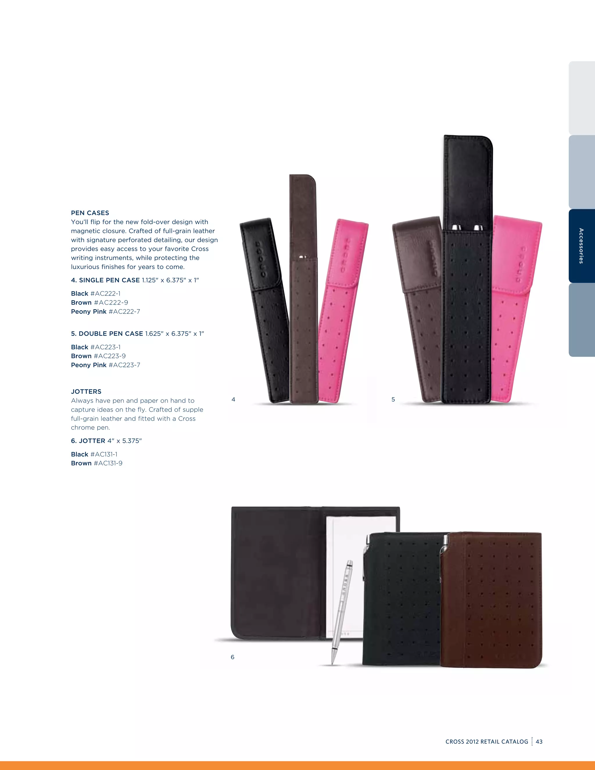 Pen Cases
You’ll flip for the new fold-over design with
magnetic closure. Crafted of full-grain leather




                                                                                           Accessories
with signature perforated detailing, our design
provides easy access to your favorite Cross
writing instruments, while protecting the
luxurious finishes for years to come.

4. Single Pen Case 1.125 x 6.375 x 1

Black #AC222-1
Brown #AC222-9
Peony Pink #AC222-7


5. Double Pen Case 1.625 x 6.375 x 1

Black #AC223-1
Brown #AC223-9
Peony Pink #AC223-7



Jotters
Always have pen and paper on hand to              4   5
capture ideas on the fly. Crafted of supple
full-grain leather and fitted with a Cross
chrome pen.

6. Jotter 4 x 5.375

Black #AC131-1
Brown #AC131-9




                                                  6




                                                          CROSS 2012 RETAIL CATALOG   43
 