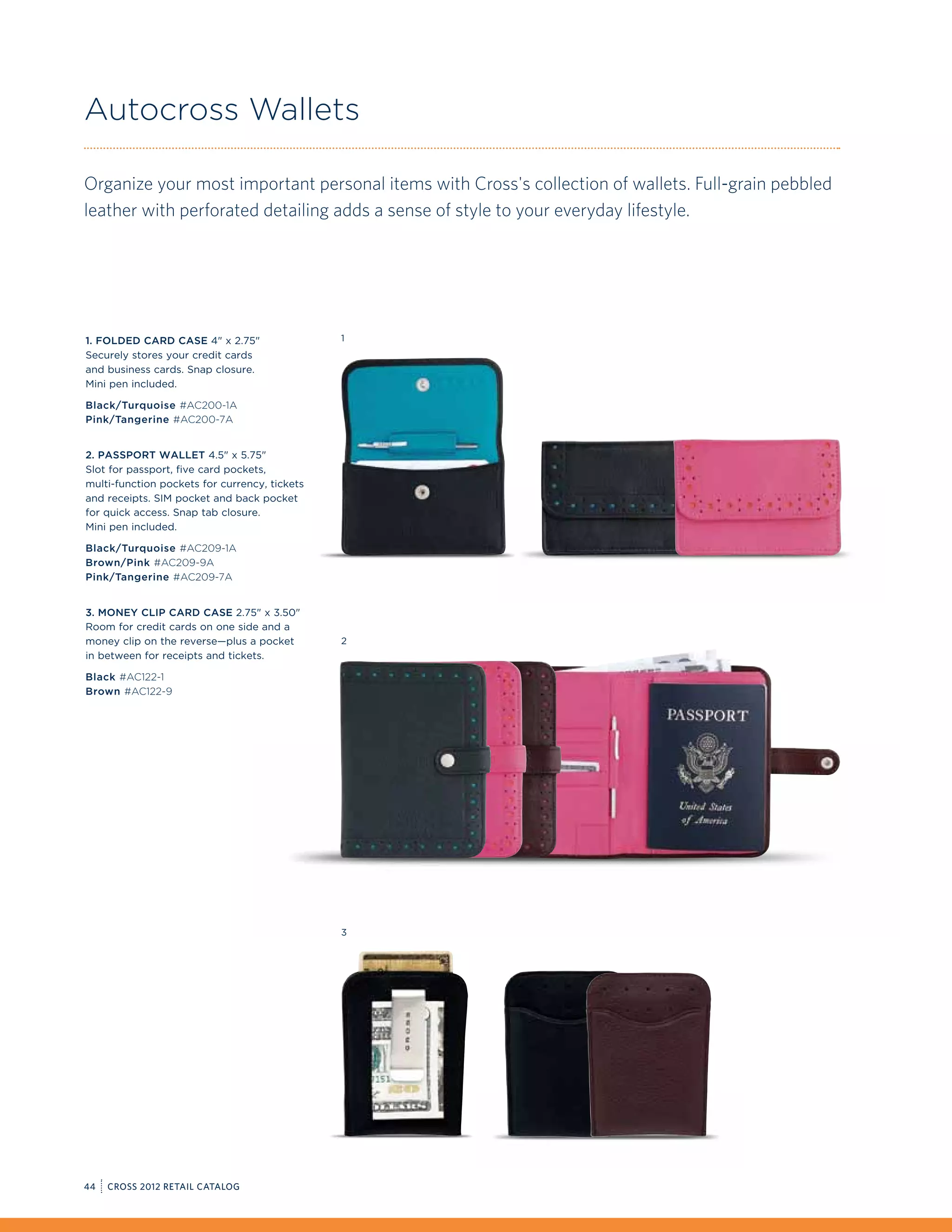 Autocross Wallets

Organize your most important personal items with Cross's collection of wallets. Full-grain pebbled
leather with perforated detailing adds a sense of style to your everyday lifestyle.




1. Folded Card Case 4 x 2.75                 1
Securely stores your credit cards
and business cards. Snap closure.
Mini pen included.

Black/Turquoise #AC200-1A
Pink/Tangerine #AC200-7A


2. Passport Wallet 4.5 x 5.75
Slot for passport, five card pockets,
multi-function pockets for currency, tickets
and receipts. SIM pocket and back pocket
for quick access. Snap tab closure.
Mini pen included.

Black/Turquoise #AC209-1A
Brown/Pink #AC209-9A
Pink/Tangerine #AC209-7A


3. Money Clip Card Case 2.75 x 3.50
Room for credit cards on one side and a
money clip on the reverse—plus a pocket        2
in between for receipts and tickets.

Black #AC122-1
Brown #AC122-9




                                               3




44   CROSS 2012 RETAIL CATALOG
 
