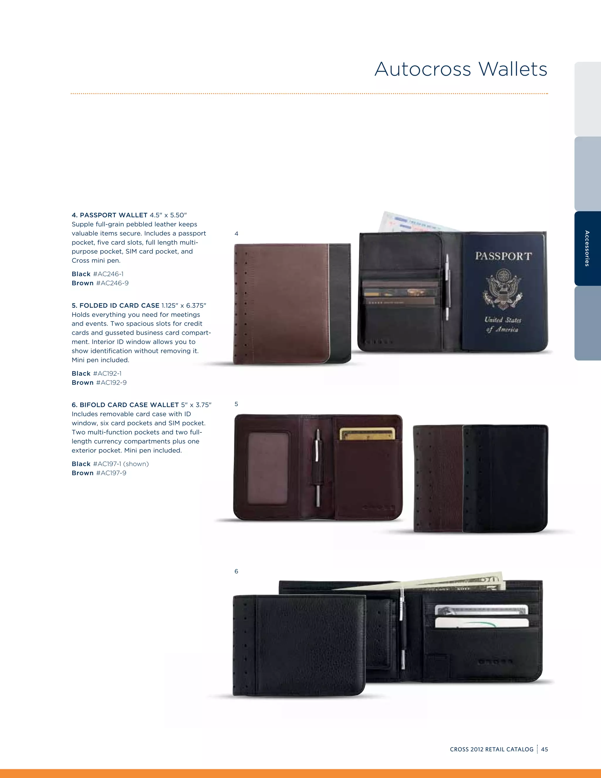 Autocross Wallets




4. Passport Wallet 4.5 x 5.50
Supple full-grain pebbled leather keeps
valuable items secure. Includes a passport




                                                                                          Accessories
                                              4
pocket, five card slots, full length multi-
purpose pocket, SIM card pocket, and
Cross mini pen.

Black #AC246-1
Brown #AC246-9


5. Folded ID Card Case 1.125 x 6.375
Holds everything you need for meetings
and events. Two spacious slots for credit
cards and gusseted business card compart-
ment. Interior ID window allows you to
show identification without removing it.
Mini pen included.

Black #AC192-1
Brown #AC192-9


6. Bifold Card Case Wallet 5 x 3.75         5
Includes removable card case with ID
window, six card pockets and SIM pocket.
Two multi-function pockets and two full-
length currency compartments plus one
exterior pocket. Mini pen included.

Black #AC197-1 (shown)
Brown #AC197-9




                                              6




                                                         CROSS 2012 RETAIL CATALOG   45
 