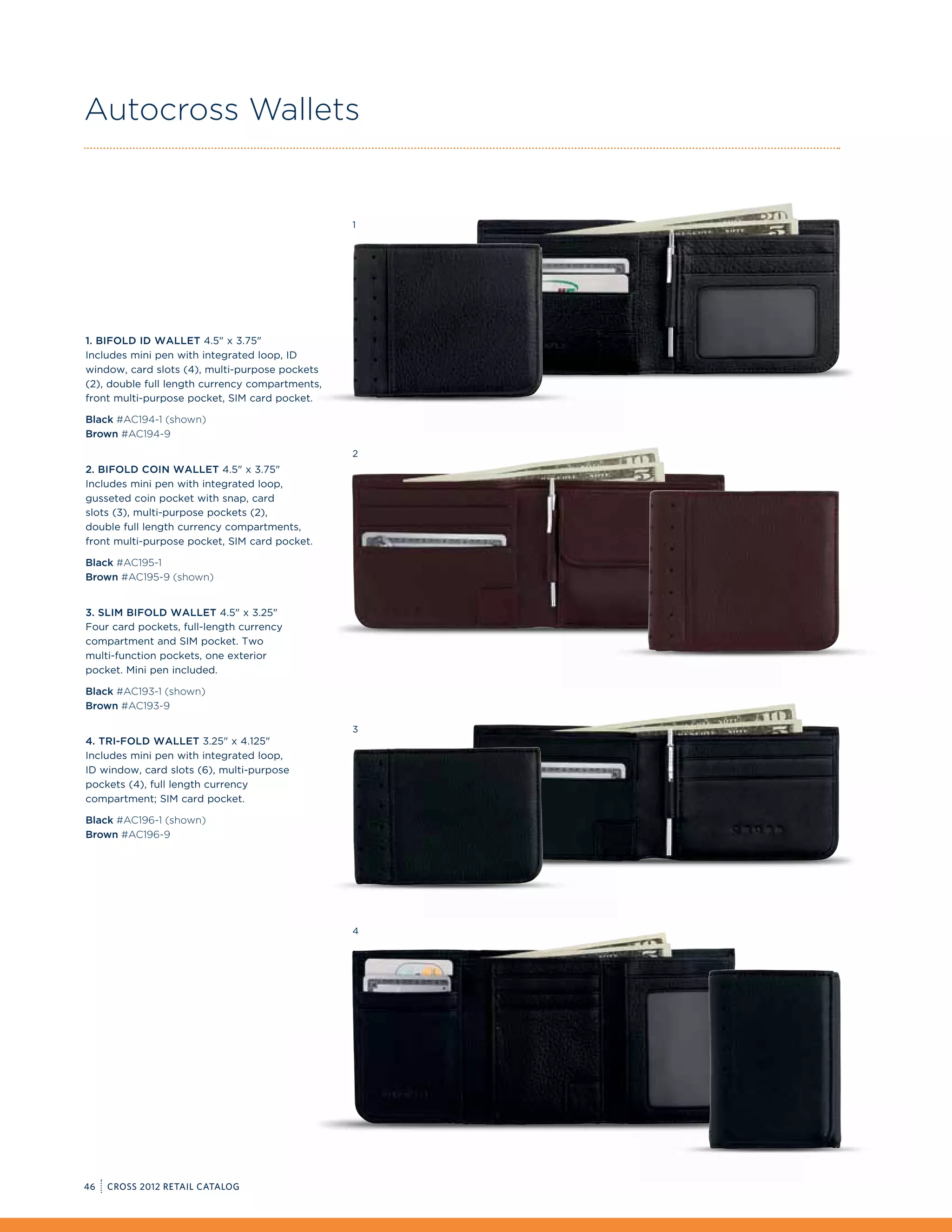 Autocross Wallets


                                                 1




1. Bifold ID Wallet 4.5 x 3.75
Includes mini pen with integrated loop, ID
window, card slots (4), multi-purpose pockets
(2), double full length currency compartments,
front multi-purpose pocket, SIM card pocket.

Black #AC194-1 (shown)
Brown #AC194-9
                                                 2
2. Bifold Coin Wallet 4.5 x 3.75
Includes mini pen with integrated loop,
gusseted coin pocket with snap, card
slots (3), multi-purpose pockets (2),
double full length currency compartments,
front multi-purpose pocket, SIM card pocket.

Black #AC195-1
Brown #AC195-9 (shown)


3. Slim Bifold Wallet 4.5 x 3.25
Four card pockets, full-length currency
compartment and SIM pocket. Two
multi-function pockets, one exterior
pocket. Mini pen included.

Black #AC193-1 (shown)
Brown #AC193-9

                                                 3
4. Tri-fold Wallet 3.25 x 4.125
Includes mini pen with integrated loop,
ID window, card slots (6), multi-purpose
pockets (4), full length currency
compartment; SIM card pocket.

Black #AC196-1 (shown)
Brown #AC196-9




                                                 4




46   CROSS 2012 RETAIL CATALOG
 