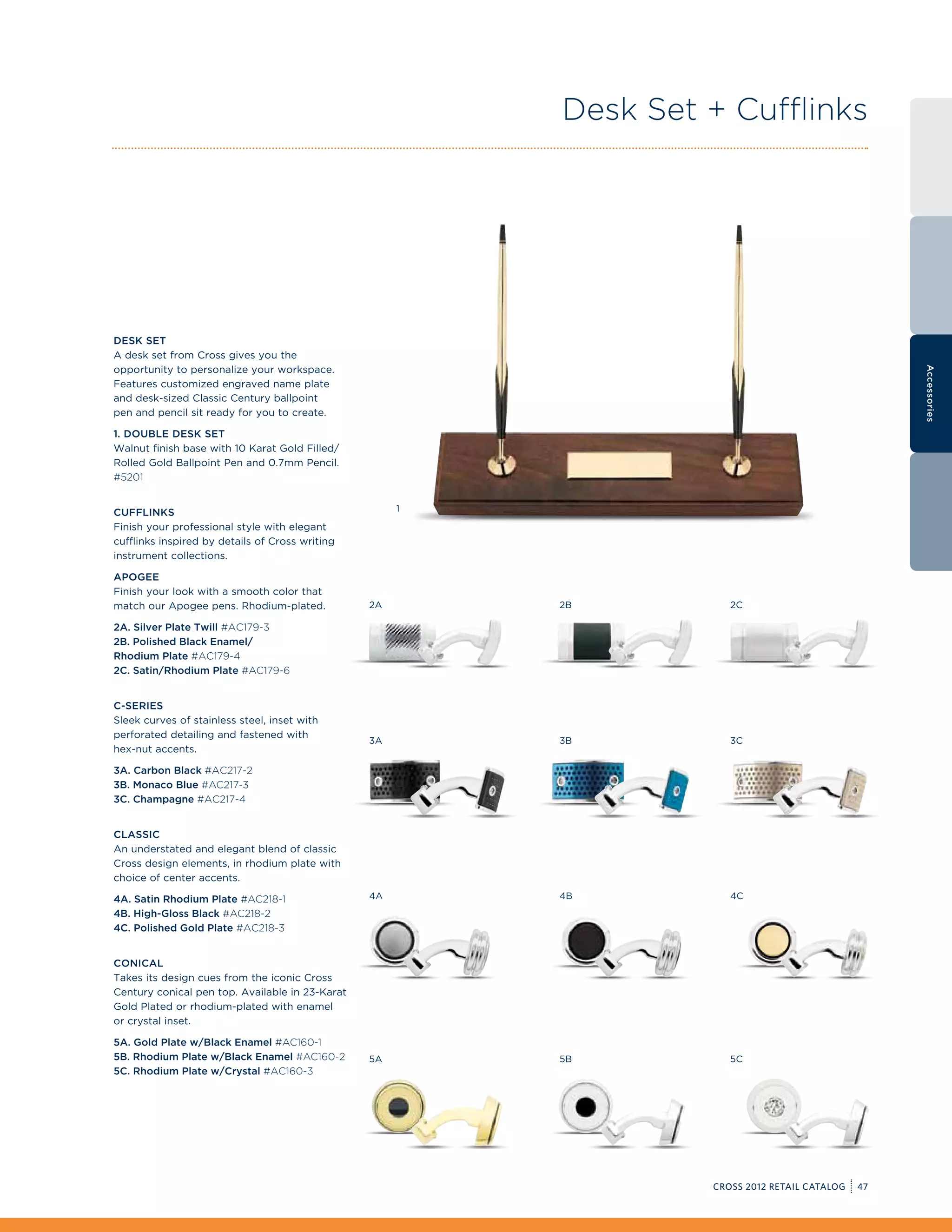 Desk Set + Cufflinks




Desk Set
A desk set from Cross gives you the
opportunity to personalize your workspace.




                                                                                                    Accessories
Features customized engraved name plate
and desk-sized Classic Century ballpoint
pen and pencil sit ready for you to create.

1. Double desk Set
Walnut finish base with 10 Karat Gold Filled/
Rolled Gold Ballpoint Pen and 0.7mm Pencil.
#5201


Cufflinks                                             1

Finish your professional style with elegant
cufflinks inspired by details of Cross writing
instrument collections.

Apogee
Finish your look with a smooth color that
match our Apogee pens. Rhodium-plated.           2A       2B          2C

2A. Silver Plate Twill #AC179-3
2B. Polished Black Enamel/
Rhodium Plate #AC179-4
2C. Satin/Rhodium Plate #AC179-6


C-Series
Sleek curves of stainless steel, inset with
perforated detailing and fastened with
                                                 3A       3B          3C
hex-nut accents.

3A. Carbon Black #AC217-2
3B. Monaco Blue #AC217-3
3C. Champagne #AC217-4


Classic
An understated and elegant blend of classic
Cross design elements, in rhodium plate with
choice of center accents.

4A. Satin Rhodium Plate #AC218-1                 4A       4B          4C
4B. High-Gloss Black #AC218-2
4C. Polished Gold Plate #AC218-3


Conical
Takes its design cues from the iconic Cross
Century conical pen top. Available in 23-Karat
Gold Plated or rhodium-plated with enamel
or crystal inset.

5A. Gold Plate w/Black Enamel #AC160-1
5B. Rhodium Plate w/Black Enamel #AC160-2        5A       5B          5C
5C. Rhodium Plate w/Crystal #AC160-3




                                                                   CROSS 2012 RETAIL CATALOG   47
 