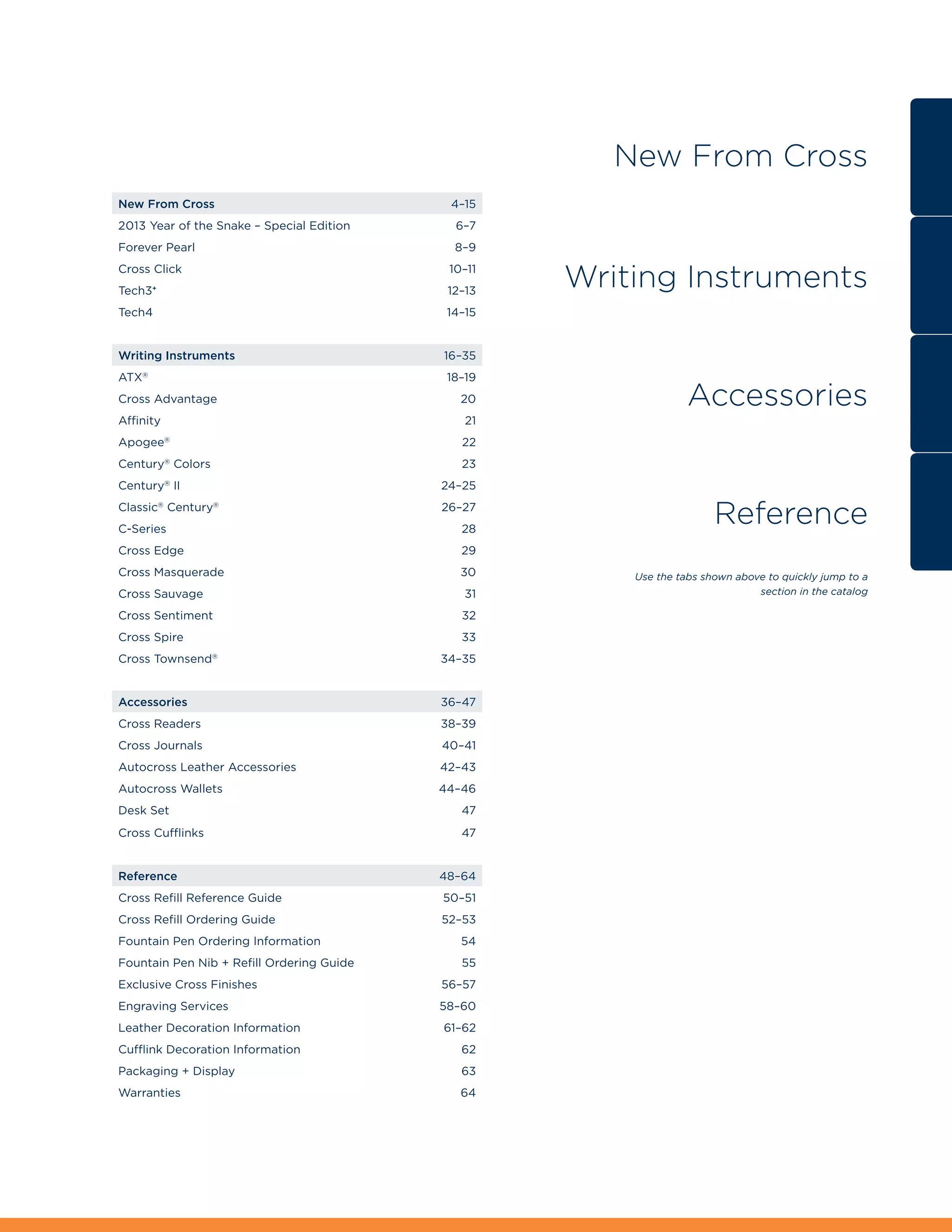 New From Cross
New From Cross4–15
2013 Year of the Snake – Special Edition      6–7
Forever Pearl                                 8–9
Cross Click 
Tech3+ 
                                              10–11
                                              12–13
                                                      Writing Instruments
Tech4                                        14–15


Writing Instruments16–35
ATX®                                         18–19
Cross Advantage                                20                  Accessories
Affinity                                        21
Apogee®                                        22
Century Colors 
           ®
                                                23
Century® II                                 24–25
Classic® Century® 
C-Series 
                                             26–27
                                                28
                                                                         Reference
Cross Edge                                     29
Cross Masquerade                               30        Use the tabs shown above to quickly jump to a
Cross Sauvage                                   31                              section in the catalog

Cross Sentiment                                32
Cross Spire                                    33
Cross Townsend®                             34–35


Accessories36–47
Cross Readers                               38–39
Cross Journals                              40–41
Autocross Leather Accessories               42–43
Autocross Wallets                           44–46
Desk Set                                       47
Cross Cufflinks                                47


Reference48–64
Cross Refill Reference Guide                50–51
Cross Refill Ordering Guide                 52–53
Fountain Pen Ordering Information              54
Fountain Pen Nib + Refill Ordering Guide       55
Exclusive Cross Finishes                    56–57
Engraving Services                          58–60
Leather Decoration Information              61–62
Cufflink Decoration Information                62
Packaging + Display                            63
Warranties                                     64
 