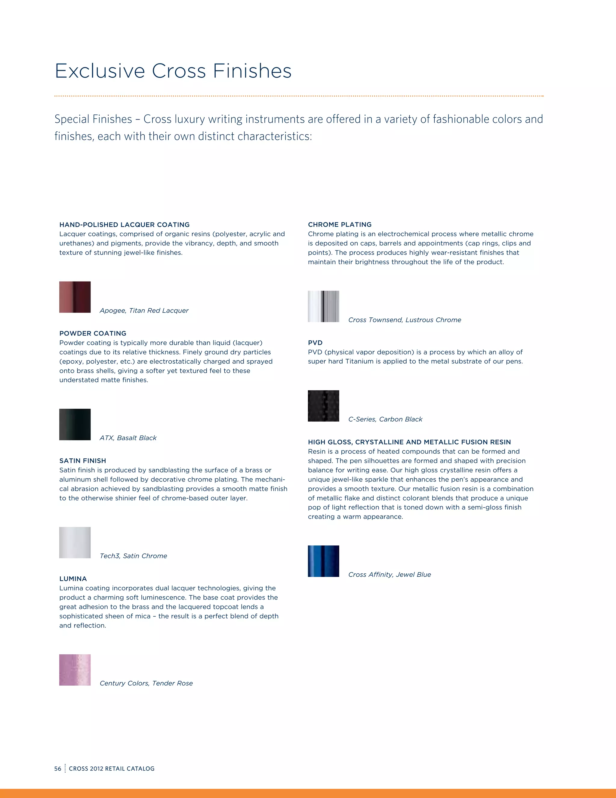 Exclusive Cross Finishes

Special Finishes – Cross luxury writing instruments are offered in a variety of fashionable colors and
finishes, each with their own distinct characteristics:




 Hand-Polished Lacquer Coating                                           Chrome Plating
 Lacquer coatings, comprised of organic resins (polyester, acrylic and   Chrome plating is an electrochemical process where metallic chrome
 urethanes) and pigments, provide the vibrancy, depth, and smooth        is deposited on caps, barrels and appointments (cap rings, clips and
 texture of stunning jewel-like finishes.                                points). The process produces highly wear-resistant finishes that
                                                                         maintain their brightness throughout the life of the product.




             Apogee, Titan Red Lacquer
                                                                                     Cross Townsend, Lustrous Chrome

 Powder Coating
 Powder coating is typically more durable than liquid (lacquer)          PVD
 coatings due to its relative thickness. Finely ground dry particles     PVD (physical vapor deposition) is a process by which an alloy of
 (epoxy, polyester, etc.) are electrostatically charged and sprayed      super hard Titanium is applied to the metal substrate of our pens.
 onto brass shells, giving a softer yet textured feel to these
 understated matte finishes.




                                                                                     C-Series, Carbon Black

             ATX, Basalt Black
                                                                         High gloss, Crystalline and Metallic Fusion Resin
                                                                         Resin is a process of heated compounds that can be formed and
 Satin Finish                                                            shaped. The pen silhouettes are formed and shaped with precision
 Satin finish is produced by sandblasting the surface of a brass or      balance for writing ease. Our high gloss crystalline resin offers a
 aluminum shell followed by decorative chrome plating. The mechani-      unique jewel-like sparkle that enhances the pen’s appearance and
 cal abrasion achieved by sandblasting provides a smooth matte finish    provides a smooth texture. Our metallic fusion resin is a combination
 to the otherwise shinier feel of chrome-based outer layer.              of metallic flake and distinct colorant blends that produce a unique
                                                                         pop of light reflection that is toned down with a semi-gloss finish
                                                                         creating a warm appearance.




             Tech3, Satin Chrome

                                                                                     Cross Affinity, Jewel Blue
 Lumina
 Lumina coating incorporates dual lacquer technologies, giving the
 product a charming soft luminescence. The base coat provides the
 great adhesion to the brass and the lacquered topcoat lends a
 sophisticated sheen of mica – the result is a perfect blend of depth
 and reflection.




             Century Colors, Tender Rose




56   CROSS 2012 RETAIL CATALOG
 
