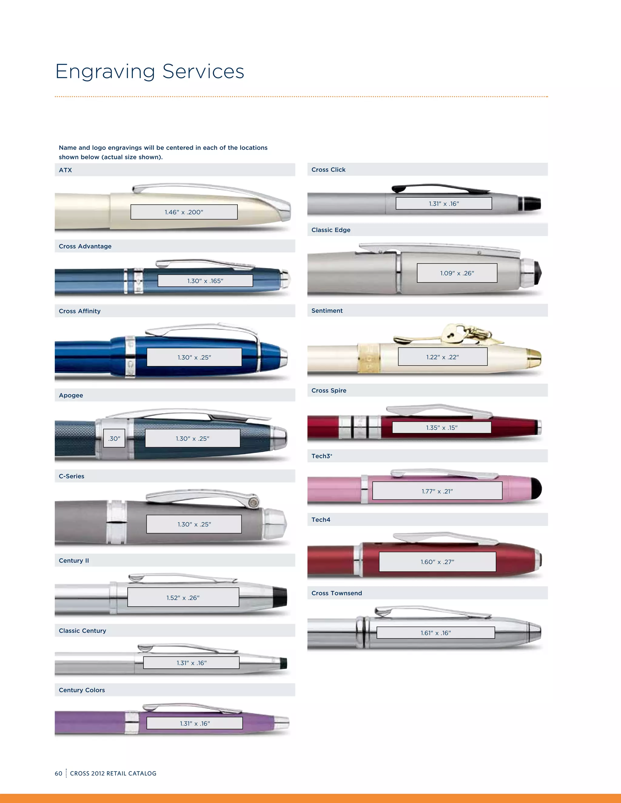 Engraving Services


 Name and logo engravings will be centered in each of the locations
 shown below (actual size shown).

 ATX                                                                  Cross Click




                                                                                          1.31 x .16
                                    1.46 x .200

                                                                      Classic Edge

 Cross Advantage



                                                                                              1.09 x .26
                                            1.30 x .165



 Cross Affinity                                                       Sentiment




                                        1.30 x .25                                     1.22 x .22




                                                                      Cross Spire
 Apogee




                                                                                         1.35 x .15
                   .30                1.30 x .25

                                                                      Tech3+


 C-Series

                                                                                       1.77 x .21



                                                                      Tech4
                                        1.30 x .25




 Century II                                                                            1.60 x .27




                                                                      Cross Townsend
                                    1.52 x .26




 Classic Century                                                                       1.61 x .16



                                        1.31 x .16



 Century Colors




                                         1.31 x .16




60   CROSS 2012 RETAIL CATALOG
 