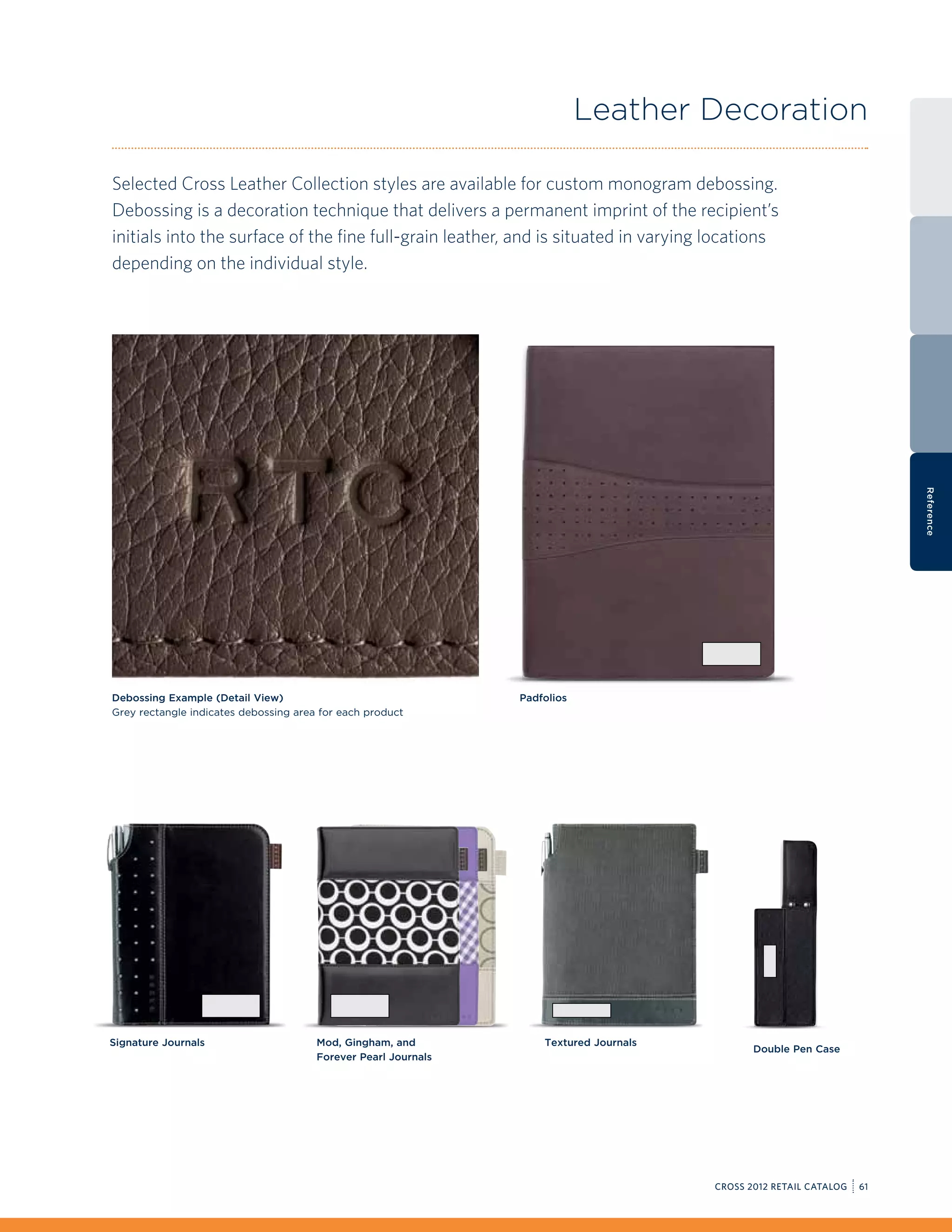 Leather Decoration

Selected Cross Leather Collection styles are available for custom monogram debossing.
Debossing is a decoration technique that delivers a permanent imprint of the recipient’s
initials into the surface of the fine full-grain leather, and is situated in varying locations
depending on the individual style.




                                                                                                                         Reference
Debossing Example (Detail View)                                 Padfolios
Grey rectangle indicates debossing area for each product




Signature Journals                     Mod, Gingham, and            Textured Journals
                                                                                               Double Pen Case
                                       Forever Pearl Journals




                                                                                        CROSS 2012 RETAIL CATALOG   61
 