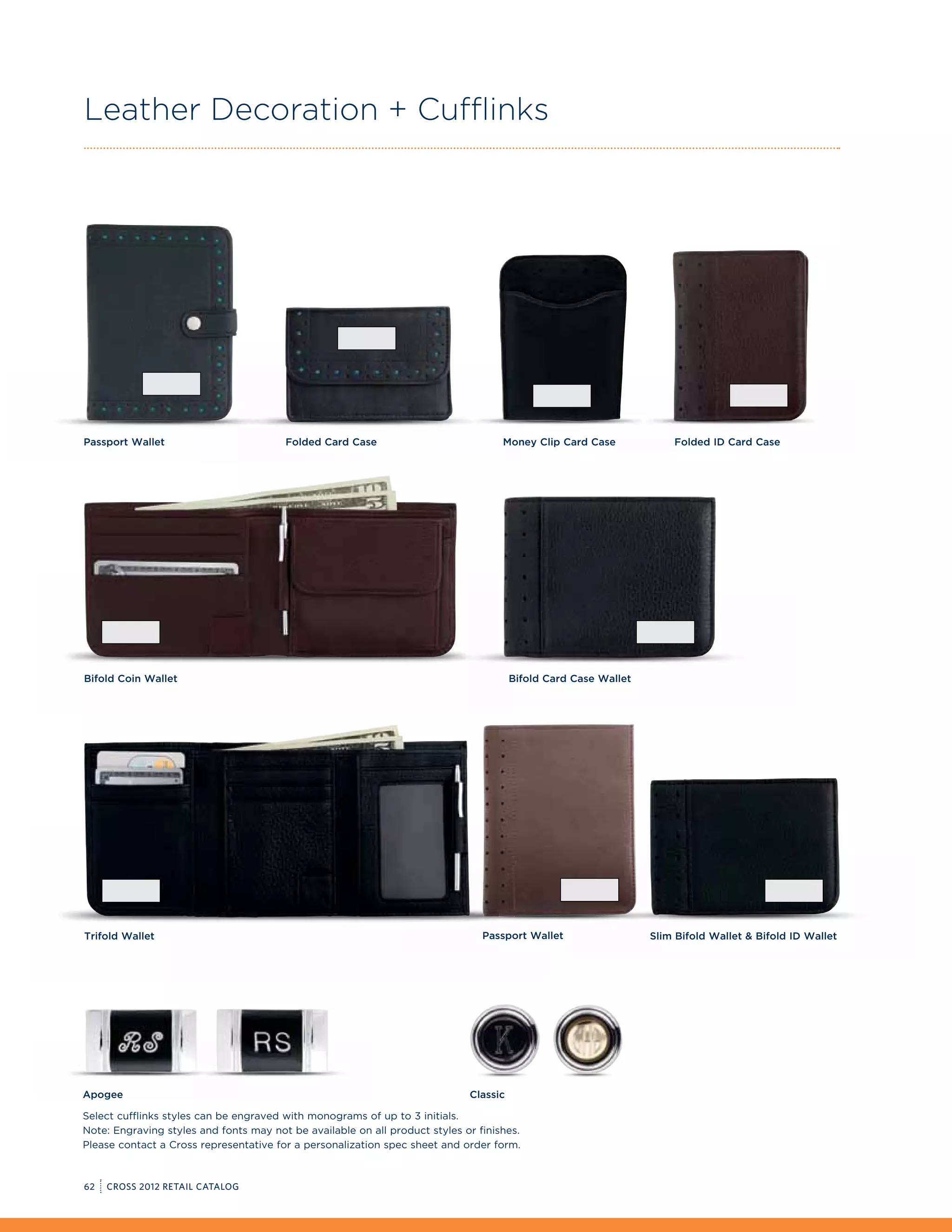 Leather Decoration + Cufflinks




Passport Wallet                         Folded Card Case                            Money Clip Card Case             Folded ID Card Case




Bifold Coin Wallet                                                                     Bifold Card Case Wallet




Trifold Wallet                                                                  Passport Wallet                  Slim Bifold Wallet  Bifold ID Wallet




Apogee                                                                       Classic

Select cufflinks styles can be engraved with monograms of up to 3 initials.
Note: Engraving styles and fonts may not be available on all product styles or finishes.
Please contact a Cross representative for a personalization spec sheet and order form.



62   CROSS 2012 RETAIL CATALOG
 