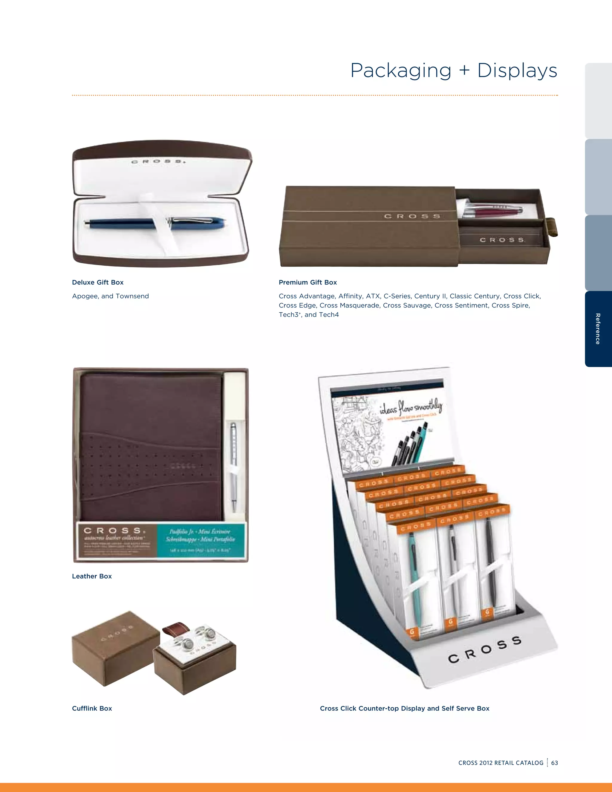 Packaging + Displays




Deluxe Gift Box        Premium Gift Box

Apogee, and Townsend   Cross Advantage, Affinity, ATX, C-Series, Century II, Classic Century, Cross Click,
                       Cross Edge, Cross Masquerade, Cross Sauvage, Cross Sentiment, Cross Spire,
                       Tech3+, and Tech4




                                                                                                                  Reference
Leather Box




Cufflink Box                        Cross Click Counter-top Display and Self Serve Box




                                                                               CROSS 2012 RETAIL CATALOG     63
 