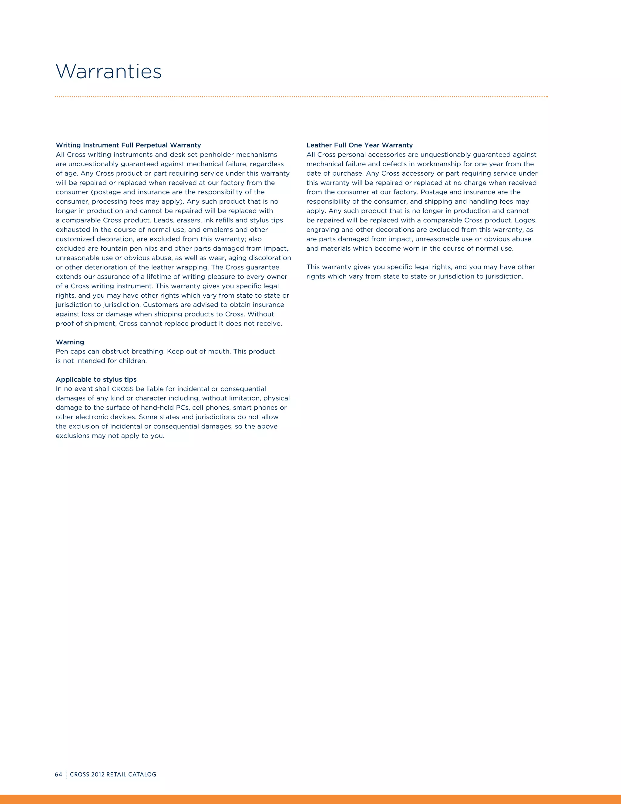 Warranties


Writing Instrument Full Perpetual Warranty                                 Leather Full One Year Warranty
All Cross writing instruments and desk set penholder mechanisms            All Cross personal accessories are unquestionably guaranteed against
are unquestionably guaranteed against mechanical failure, regardless       mechanical failure and defects in workmanship for one year from the
of age. Any Cross product or part requiring service under this warranty    date of purchase. Any Cross accessory or part requiring service under
will be repaired or replaced when received at our factory from the         this warranty will be repaired or replaced at no charge when received
consumer (postage and insurance are the responsibility of the              from the consumer at our factory. Postage and insurance are the
consumer, processing fees may apply). Any such product that is no          responsibility of the consumer, and shipping and handling fees may
longer in production and cannot be repaired will be replaced with          apply. Any such product that is no longer in production and cannot
a comparable Cross product. Leads, erasers, ink refills and stylus tips    be repaired will be replaced with a comparable Cross product. Logos,
exhausted in the course of normal use, and emblems and other               engraving and other decorations are excluded from this warranty, as
customized decoration, are excluded from this warranty; also               are parts damaged from impact, unreasonable use or obvious abuse
excluded are fountain pen nibs and other parts damaged from impact,        and materials which become worn in the course of normal use.
unreasonable use or obvious abuse, as well as wear, aging discoloration
or other deterioration of the leather wrapping. The Cross guarantee        This warranty gives you specific legal rights, and you may have other
extends our assurance of a lifetime of writing pleasure to every owner     rights which vary from state to state or jurisdiction to jurisdiction.
of a Cross writing instrument. This warranty gives you specific legal
rights, and you may have other rights which vary from state to state or
jurisdiction to jurisdiction. Customers are advised to obtain insurance
against loss or damage when shipping products to Cross. Without
proof of shipment, Cross cannot replace product it does not receive.

Warning
Pen caps can obstruct breathing. Keep out of mouth. This product
is not intended for children.

Applicable to stylus tips
In no event shall CROSS be liable for incidental or consequential
damages of any kind or character including, without limitation, physical
damage to the surface of hand-held PCs, cell phones, smart phones or
other electronic devices. Some states and jurisdictions do not allow
the exclusion of incidental or consequential damages, so the above
exclusions may not apply to you.




64   CROSS 2012 RETAIL CATALOG
 