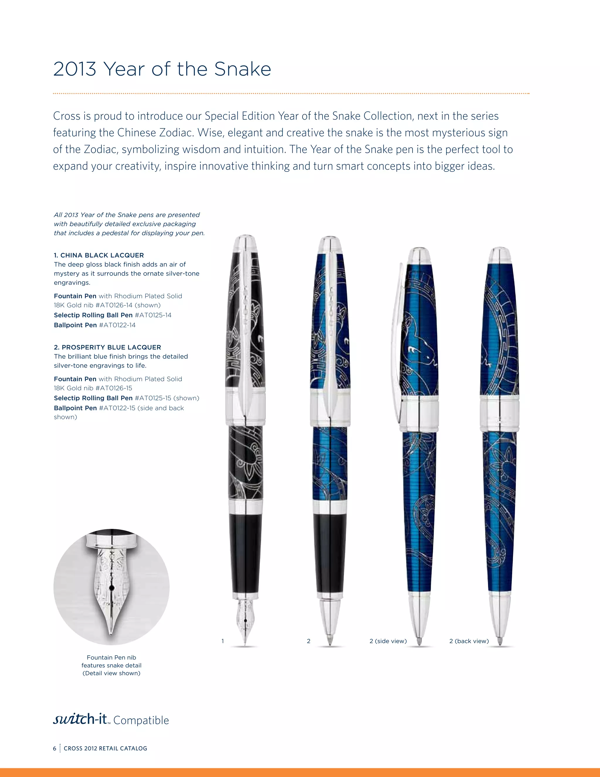 2013 Year of the Snake

Cross is proud to introduce our Special Edition Year of the Snake Collection, next in the series
featuring the Chinese Zodiac. Wise, elegant and creative the snake is the most mysterious sign
of the Zodiac, symbolizing wisdom and intuition. The Year of the Snake pen is the perfect tool to
expand your creativity, inspire innovative thinking and turn smart concepts into bigger ideas.



All 2013 Year of the Snake pens are presented
with beautifully detailed exclusive packaging
that includes a pedestal for displaying your pen.


1. China Black Lacquer
The deep gloss black finish adds an air of
mystery as it surrounds the ornate silver-tone
engravings.

Fountain Pen with Rhodium Plated Solid
18K Gold nib #AT0126-14 (shown)
Selectip Rolling Ball Pen #AT0125-14
Ballpoint Pen #AT0122-14


2. Prosperity Blue Lacquer
The brilliant blue finish brings the detailed
silver-tone engravings to life.

Fountain Pen with Rhodium Plated Solid
18K Gold nib #AT0126-15
Selectip Rolling Ball Pen #AT0125-15 (shown)
Ballpoint Pen #AT0122-15 (side and back
shown)




                                                    1   2         2 (side view)    2 (back view)

           Fountain Pen nib
         features snake detail
          (Detail view shown)




                    Compatible

6   CROSS 2012 RETAIL CATALOG
 