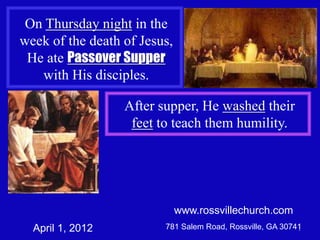 On Thursday night in the
week of the death of Jesus,
 He ate Passover Supper
   with His disciples.

                  After supper, He washed their
                   feet to teach them humility.




                              www.rossvillechurch.com
  April 1, 2012          781 Salem Road, Rossville, GA 30741
                                                           1
 