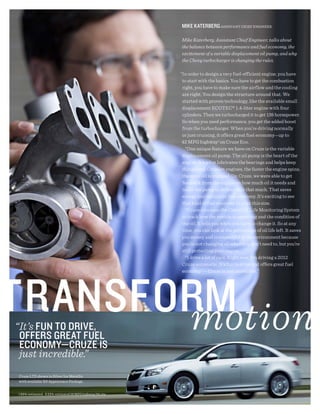 miKE KAtERBERg ASSISTANT ChIEF ENGINEER

                                                           Mike Katerberg, Assistant Chief Engineer, talks about
                                                           the balance between performance and fuel economy, the
                                                           excitement of a variable displacement oil pump, and why
                                                           the Chevy turbocharger is changing the rules.

                                                           “In order to design a very fuel-efficient engine, you have
                                                            to start with the basics. You have to get the combustion
                                                            right, you have to make sure the airflow and the cooling
                                                            are right. You design the structure around that. We
                                                            started with proven technology, like the available small
                                                            displacement ECOTEC® 1.4-liter engine with four
                                                            cylinders. Then we turbocharged it to get 138 horsepower.
                                                            So when you need performance, you get the added boost
                                                            from the turbocharger. When you’re driving normally
                                                            or just cruising, it offers great fuel economy—up to
                                                            42 MPG highway1 on Cruze Eco.
                                                              “One unique feature we have on Cruze is the variable
                                                            displacement oil pump. The oil pump is the heart of the
                                                            engine. It’s what lubricates the bearings and helps keep
                                                            things cool. On most engines, the faster the engine spins,
                                                            the more oil is pumped. On Cruze, we were able to get
                                                            feedback from the engine on how much oil it needs and
                                                            tailor the pump to deliver only that much. That saves
                                                            energy and optimizes fuel economy. It’s exciting to see
                                                            that kind of fuel economy in a car this size.
                                                              “Cruze also uses the Chevy Oil Life Monitoring System
                                                            to track how the vehicle is operating and the condition of
                                                            the oil. It tells you when you have to change it. So at any
                                                            time, you can look at the percentage of oil life left. It saves
                                                            you money and is respectful of the environment because
                                                            you’re not changing oil when you don’t need to, but you’re
                                                            still protecting your engine.
                                                              “I drive a lot of cars. Right now, I’m driving a 2012
                                                            Cruze automatic. It’s fun to drive and offers great fuel
                                                            economy2 — Cruze is just incredible.”




“It’s FUN tO dRiVE,
 OFFERs gREAt FUEl
 ECONOmy—CRUZE is
 just incredible.”
Cruze LTZ shown in Silver Ice Metallic
with available RS Appearance Package.


1 EPA-estimated. 2 EPA-estimated 39 MPG highway/26 city.
 