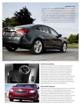 sURPRisE AttACK
                                                                                                Get ready. The available ECOtEC 1.4l tURBO delivers a surprising
                                                                                              148 lb.-ft. of torque that comes in low and stays level throughout
                                                                                               the power band. How does it work? The turbocharger increases
                                                                                                engine power by compressing the air as it enters the cylinders.
                                                                                                This compression allows for a more robust air/fuel mixture in
                                                                                              the cylinders, creating more powerful combustion. And for those
                                                                                             seeking greater fuel economy with a fun-to-drive attitude, there’s
                                                                                             the ECOtEC 1.8l 4-cylinder with 138 horses and a standard highway
                                                                                                 fuel economy of 36 MPG.1 With either, a smile is never far off.




1 EPA-estimated. 2 EPA-estimated: LS 1.8L 36 MPG highway/25 city, LT 1.4L 38 MPG highway/26 city,
Eco 1.4L 42 MPG highway/28 city. 3 AMCI-certified, 2011 Chevrolet Cruze LTZ vs. BMW 328i Sedan on                                                 Cruze LTZ shown
dry pavement. 4 Standard only on LT, LTZ and Eco with 6-speed automatic transmission.                                                      in Blue Granite Metallic.




                                                                                            6-sPEEd EXhilARAtiON
                                                                                            Manual or automatic. Each has its benefits. What they both
                                                                                            share is the unending grin you can only get from a 6-speed
                                                                                            transmission. So besides the obvious, what is the difference
                                                                                            between the two systems? The 6-speed manual is standard
                                                                                            on Cruze LS, LT and Cruze Eco (shown above) models and
                                                                                            offers multiple overdrive gears for optimal fuel efficiency.2
                                                                                            Synchronizers allow for the short, quick throws car aficionados
                                                                                            love when shifting. The 6-speed automatic is available on the
                                                                                            LS, LT and Eco, and standard on LTZ models. Even though it’s
                                                                                            an automatic, this system doesn’t compromise on fun and offers
                                                                                            technology that lets you feel the thrill of shifting.

                                                                                            RAZOR-shARP hANdliNg
                                                                                            Cruze may be new to the performance world, but it can certainly
                                                                                            hold its own against a certain legendary European sedan.
                                                                                            According to a respected independent auto testing firm,3 Cruze
                                                                                            LTZ outcorners a BMW 328i. What makes Cruze LTZ so
                                                                                            formidable? First up, a Z-link rear suspension4 helps Cruze keep
                                                                                            its composure through curves. Next, rack-mounted electric-
                                                                                            assist power steering enhances responsiveness. Finally, an
                                                                                            18-inch wheel and tire combination helps provide plenty of grip.
                                                                                            All of which makes an impression that sticks with everyone.
 